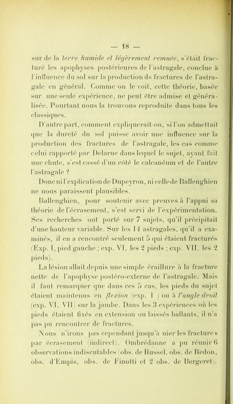 sur (Je la levve humide el léf/èremenl remuée, s’élàil frac- turé les apophyses postérieures de l’astragale, conclue à rinlluence du sol sur la production ds fractures de l’astra- gale en général. Comme on le voit, cette théorie, basée sur une seule expérience, ne peut être admise et généra- lisée. Pourtant nous la trouvons reproduite dans tous les classicpies. D’autre part, comment ('xj)li(pierait-on, si l’on admellail (pie la dui*eté du sol [uiisse avoir une influence sur la j)roduction des fractures de l’asti*agale, les cas comme celui rapporté par Delarue danslecpiel le sujet, ayant fait une chute, s’est cassé d’un c()té le calcanéum et de l’autre l’astragale ? Donc ni l’explication de Dupeyron, ni cellede Ballenghien ne nous paraissent plausibles. Ballenghien, pour soutenir avec preuves à l’appui sa théorie de l’.écrasement, s’est servi de l’expérimentation. Ses recherches ont porté sur 7 sujets, cpi’il précipitait d’une hauteur variable. Sur les 14 astragales, (pi’il a exa- minés, il en a rencontré seulement 5 qui étaient fracturés (FJxp. I, pied gauche ; exp. VI, les 2 pieds ; exp. VJI, les 2 ])ieds). La lésion allait depuis une simple éraillure à la fracture nette de l’apophyse postéro-externe de l’astragale. Mais il faut remarquer (jue dans ces 5 cas, les pieds du sujet étaient maintenus en flexion (exp. l ) ou à l’anç/Ie droit (exp. VI, VII) sur la jambe. Dans les 3 expéidences où les pieds étaient fixés en extension ou laissés ballants, il n’a pas pu rencontrer de fractures. Nous n’irons pas cependant jusqu’à nier les fractuia's |)ar écrasement (indirect). Ombrédanne a pu i*éunii*f> observations indiscutables (obs, de Bussel, obs. de Bedon, obs. d’Empis, obs. de Einotti et 2 obs. de Bergeret).