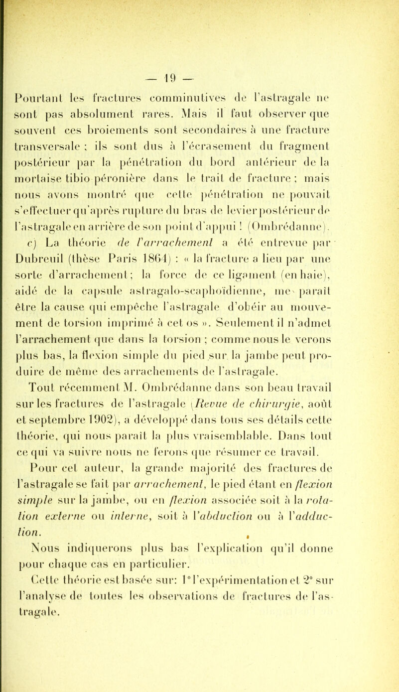 Pourtant les fractures comminutives de l’astragale ne sont pas absolument rares. Mais il faut observer que souvent ces broiements sont secondaires à une fracture transversale ; ils sont dus à l’écrasement du fragment ])Ostérieur par la pénétration du bord anlérieur de la mortaise tibio péronière dans le trait de fracture; mais nous avons montré que celte j)énétralion ne pouvait s’effectuer qu’aj)rès rupture du bras de levier postérieur de l’astragale en ariâèrede son |)oint d’appui ! (Ornbrédanne). c) La théorie de rarrachemenl a été entrevue par Dubreuil (thèse Paris 1864j : u la fracture a lieu par une sorte d’arrachement; la force de ce ligament (en haie), aidé de la capsule astragalo-sca|)hoïdienne, me' paraît être la cause qui empêche l’astragale d’obéir au mouve- ment de torsion imprimé à cet os ». Seulement il n’admet l’arrachement (pie dans la torsion ; comme nous le verons plus bas, la flexion simple du pied sur la jambe peut pro- duire de même des arrachements de l’astragale. Tout récemment M. Ombi‘édanne dans son beau travail sur les fractures de l’astragale [Revue de chiviirrjie, août et septembre 1902), a développé dans tous ses détails cette théorie, qui nous paraît la j)lus vraisemblable. Dans toul C(‘. qui va suivre nous ne ferons que résumer ce travail. Pour cet auteur, la grand(' majorité des fractui'es de l’astragale se fait par avrachemenl, le pied étant en flexion simple sur la jambe, ou en flexion associée soit à la rola- lion externe ou interne, soit à Vabduction ou à Xadduc- tion. , Nous indi([uerons plus bas l’explication qu’il donne pour chaque cas en particulier. (k'tte théorie est basée sur: 1 M’expérimentation et 2° sur l’analyse de toutes les observations de fractures de l’as- tragale.