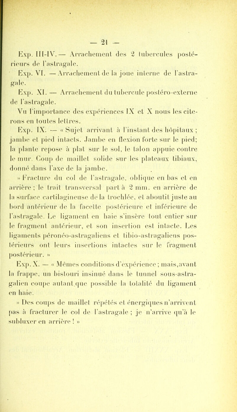 Exp. ni-lV.— Arrachement des 2 tubercules posté- rieurs de l’astragale. ' Exp. VI. —Ai'racliement de la joue interne de l’astra- gale. Ex[). XI. — Arrachement du tubercule postéro-externe de l’astragale. Vu l’importance des expériences IX et X nous les cite- rons en toutes lettres. Exp. IX. — (( Sujet arrivant à l’instant des hôpitaux ; jambe et pied intacts. Jambe en flexion forte sur le pied; la plante repos(‘ à plat sur le sol, le talon appuie contre le mur. Coup de maillet solide sur les plateaux tibiaux, donné dans l’axe de la jambe. » Eracture du col de l’astragale, oblique en bas et en arrière ; le trait transversal parta 2 mm. en arrière de la surface cartilagineuse delà trochlée, et aboutit juste au !)oi*d antéiâeur de la facette postérieure et inférieure de l’astragale. Le ligament en tjaie s’insère tout entier sur le fragment antérieur, et son insertion est intacte. Les ligaments ])éronéo-astragaliens et tibio-astragaliens pos- térieurs ont leurs insertions intactes sur le fraouient O poslérieur. » Ex[). X. — « Memes conditions d’expérience ; mais,avant la frappe, un bistouri insinué dans le tunnel sous-astra- galien coupe au tant,que possible la totalité du ligament en haie. » Des couj)s de maillel réj)étés et énergiques n’arrivent j)as à IVacturer le col de l’astragale ; je n’arrive qu’à le subluxer en arrière î »