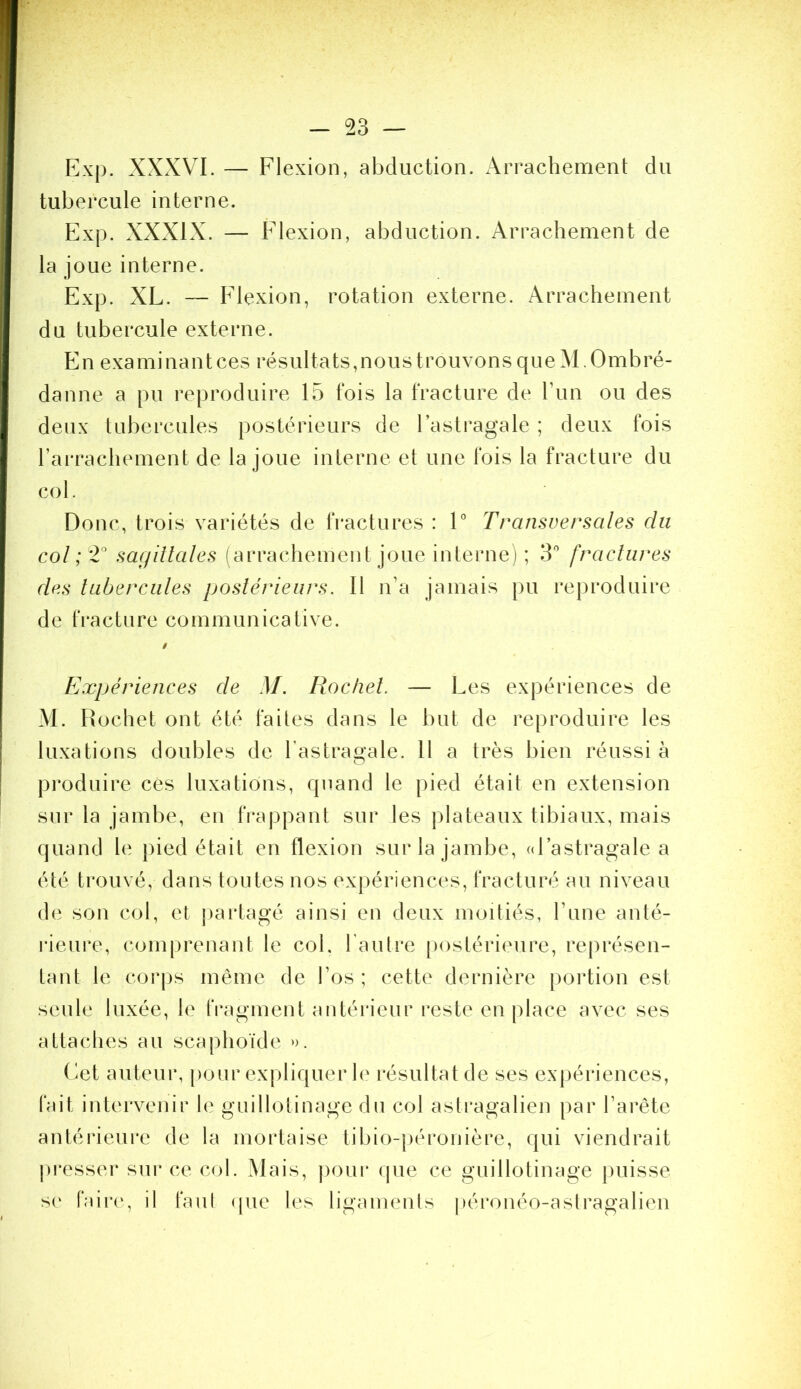 Exp. XXxXVI. — Flexion, abduction. x\rrachemenl: du tubercule interne. Exp. XXXIX. — Flexion, abduction. Arrachement de la joue interne. Exp. XL. — Flexion, rotation externe. Arrachement du tubercule externe. E n e X a m i n a n t c e s r é s U11 a t s, n O U s t r O U V O n s q U eA1.0 m b r é - danne a pu reproduire 15 fois la fracture de run ou des deux tubercules postérieurs de l’astragale ; deux fois raiTachement de la joue interne et une fois la fracture du col. Donc, trois variétés de fractures : 1° Transversales du col sagillales (arrachement joue interne) ; 3'’ fractures des tubercules postérieurs. Il n’a jamais pu reproduire de fracture communicative. Expériences de M. Rocliel. — Les expériences de M. Hochet ont été faites dans le but de reproduire les luxations doubles de l’astragale. 11 a très bien réussi à produire cés luxations, quand le pied était en extension sur la jambe, en frappant sur les plateaux tibiaux, mais quand le pied était en flexion sur la jambe, (d’astragale a été trouvé, dans toutes nos expériences, fracturé au niveau de son col, et j)artagé ainsi en deux moitiés, Tune anté- rieure, conqirenant le col. l'autre [)ostérieure, représen- tant le corps même de l’os ; cette dernière portion est seule luxée, le rragment antérieur reste en place avec ses attaches au scaphoïde ». ( iet auteur, pour expliquer h' résultat de ses exjiériences, fait intervenir le guillotinage du col astragalien par l’arête antérieure de la mortaise tibio-péronière, qui viendrait pi*esser sur ce col. Mais, jiour (jue ce guillotinage |)uisse se faire, il faul (pie les ligaments |)éronéo-astragalien