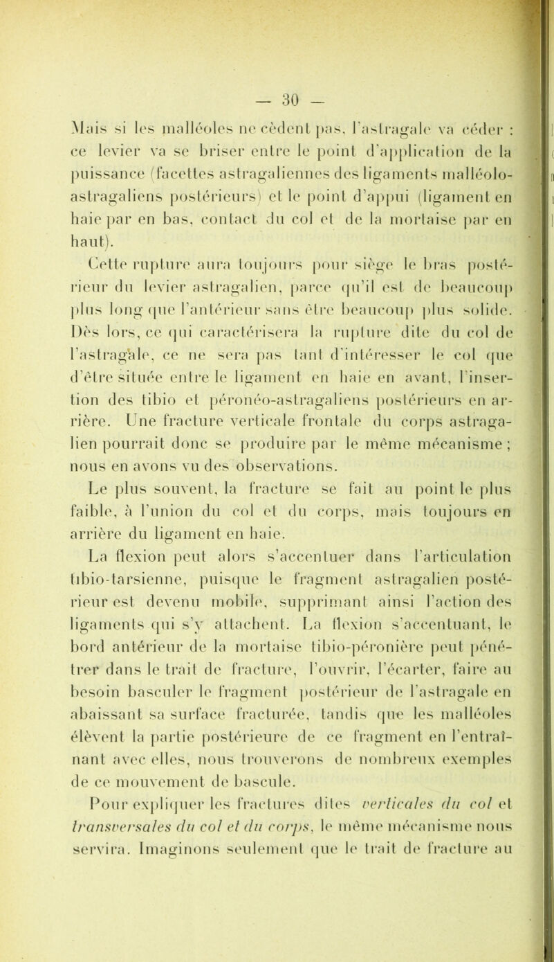 Mciis si les inalkV)les iiecèdenL piis, rasli'Hgale va eédei* : ce levier va se briser entre le point d'aj)plieation de la j)iiissance (facettes astragaliennes des ligaments inalléolo- astragaliens postéideiirs) et le point d’a|)pui iligament en haie i>ar en bas, contact dn col et de la mortaise par en haut). Cette rupture aui*a toujours pour siège le bras posté- rieur du levier astragalien, parca^ (pi’il est de beaucoup j)lus long (pie ranlérieur sans èti*e beaucoup plus solide. Dès lors, ce (jui caractérisera la rupture dite du col de l’astraghle, ce ne sera pas tant d’intéresser le col (pie d’étre située entre le ligament en haie en avant, l'inser- tion des tibio et péronéo-astragaliens postérieurs en ar- rière. Une fracture verticale frontale du corps astraga- lien pourrait donc se produire par le même mécanisme ; nous en avons vu des observations. Le plus souvent, la Iracture se fait au point le plus faible, à Tunion du col et du corps, mais toujours en arrière du ligament en liaie. La Hexion peut alors s’accentuer dans l’articulation tibio-tarsienne, puisipie le fragment astragalien jiosté- rieur est devenu mobih', supprimant ainsi l’action des ligaments (pii s’y attaclient. La tlexion s’accentuant, le bord antérieur de la mortaise tibio-péronière peut péné- trer dans le trait de fracture, l’ouvrir, l’écarter, faire au besoin basculer le fragment postérieur de l’astragale en abaissant sa surface fracturée, tandis (pie les malléoles élèvent la partie postérieure de ce fragment en l’entraî- nant avec elles, nous trouverons de nombreux exemples de ce mouveiiKMit de bascule. Pour expli(juer les fractui'es dites re/iicalcs dn col oi Iranftref'sales dn col et dn rorj)s, le même mécanisme nous servira. Imaginons seulement (pie le trait d(‘ fraclui*e au