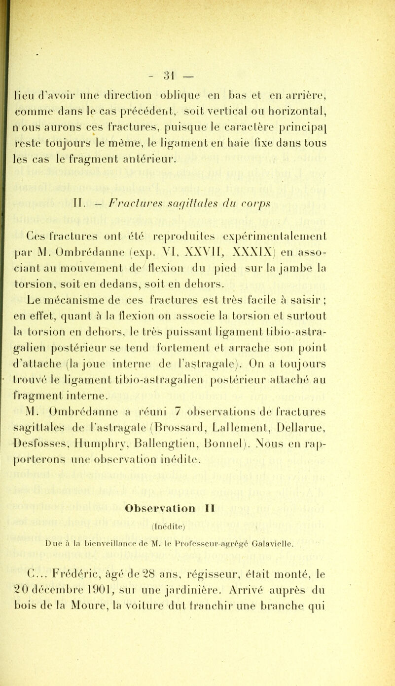 lieu d’avoir une direction oblique en bas et en arrière, comme dans le cas précédent, soit vertical ou horizontal, n ous aurons ces fractures, puisque le caractère principal reste toujours le même, le ligament en haie fixe dans tous les cas le fragment antérieur. IT. ~ Fraclnvei^ sar/iltales du corps Ces fractures ont été reproduites expérimentalement par M. Ombrédanne (exp. ^ I, XXVII, XXXIX) en asso- ciant au mouvement de flexion du pied sur la jambe la torsion, soit en dedans, soit en dehors. Le mécanisme de ces fractures est très facile à saisir ; en effet, quant à la flexion on associe la torsion et surtout la torsion en dehors, le très puissant ligament tibio-astra- galien postérieur se tend fortement et arrache son point d’attache (la joue interne de l’astragale). On a toujours trouvé le ligament tibio-astragalien postérieur attaché au fragment interne. M. Ombrédanne a réuni 7 observations de fractures sagittales de l’astragale (Brossard, Lallement, Dellarue, Desfosses, llumphi*y, Ballengtien, Bonnel). Nous en rap- porterons une observation inédite. Observation II ^Inédite) Due à la bienveillance de M. le Ib’ofesseur-agrégé Galavielle, C... Frédéric, âgé de 28 ans, régisseur, était monté, le 20 décembi*e 1900 sur une jardinière. Arrivé auprès du bois de la Moure, la voiture dut franchir une branche qui