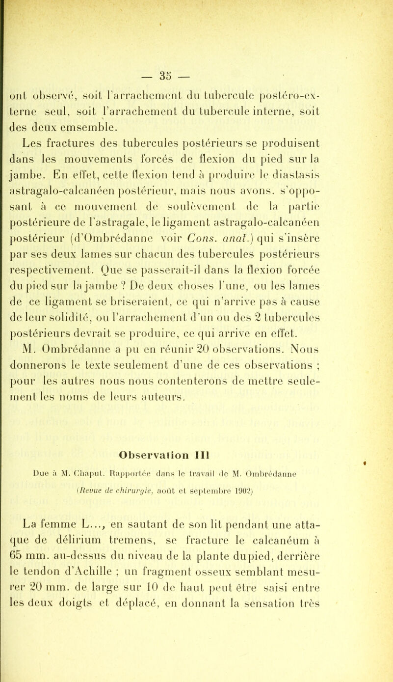 » — 35 — ont observé, soit rarrachement du tubercule postéro-ex- terne seul, soit rarrachement du tubercule interne, soit des deux emsemble. Les fractures des tubercules postérieurs se produisent dans les mouvements forcés de flexion du pied sur la jambe. En effet, cette flexion tend à produire le diastasis astragalo-calcanéen postérieur, mais nous avons. s’op|)0- sant à ce mouvement de soulèvement de la partie postérieure de l’astragale, le ligament astragalo-calcanéen postérieur (d’Ombrédanne voir Cons. anal.) qui s’insère par ses deux lames sur chacun des tubercules postérieurs respectivement. Que se passerait-il dans la flexion forcée du pied sur la jambe ? De deux choses l’une, ou les lames de ce ligament se briseraient, ce qui n’arrive pas à cause de leur solidité, ou l’arrachement d’un ou des 2 tubercules postérieurs devrait se produire, ce qui arrive en effet. M. Ombrédanne a pu en réunir 20 observations. Nous donnerons le texte seulement d’une de ces observations ; pour les autres nous nous contenterons de mettre seule- ment les noms de leurs auteurs. Observation 111 Due à M. ChapLil. Rappoi*tée dans le travail de M. (Riibrédanne {Revue de chirurgie, août et septembre 190?j La femme L..., en sautant de son lit pendant une atta- que de délirium tremens, se fracture le calcanéum à 65 mm. au-dessus du niveau de la plante du pied, derrière le tendon d’Achille ; un fragment osseux semblant mesu- rer 20 mm. de large sur 10 de haut peut être saisi entre les deux doigts et déplacé, en donnant la sensation très