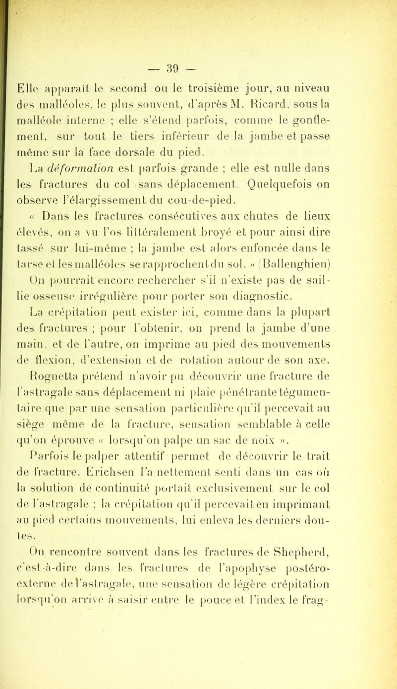 Elle apparaît le second ou le troisième jour, au niveau des malléoles, le plus souvent, d’après M. Ricard, sous la malléole interne ; elle s’étend parfois, comme le gonfle- ment, sur tout le tiers inférieur de la jambe et passe même sur la face dorsale du pied. La déformalion est parfois grande ; elle est nulle dans les fractures du col sans déplacement. Quelquefois on observe l’élargissement du cou-de-pied. « Dans les fractures consécutives aux chutes de lieux élevés, on a vu l’os littéralement broyé et pour ainsi dire tassé sur lui-même ; la jambe est alors enfoncée dans le tarse el les malléoles se rapproclientdu sol. » ( Ballenghien) On pourrait encore rechercher s’il n’existe pas de sail- lie osseuse irrégulière pour porter son diagnostic. La crépitation peut exister ici, comme dans la plupart des fractures ; pour l’obtenir, on prend la jambe d’une main, et de l’autre, on inij)rime au pied des mouvements de flexion, d’extension et de rotation autour de son axe. Rognetta prétend n’avoir pu découvrir une fracture de l’astragale sans déplacement ni plaie pénétrante tégumen- taire que par une sensation particulière qu’il percevait au siège même de la IVacture, sensation semblable h celle qu’on éprouve <( lorsqu’on palpe un sac de noix ». Parfois le palper attentif ])ermet de découvrir le trait de fracture. Erichsen La nettement senti dans un cas où la solution de continuité jvortait exclusivement sur le col de l’astragale ; la crépitation ({u’il percevait en imprimant au pied certains mouvements, lui enleva les derniers dou- tes. On rencontre souvent dans les fractures de Shepherd, c’est-à-dire dans les fractures de l’apophyse postéro- externe de l’astragale, une sensation de légère crépitation lorsqu’on arrive à saisir entre le [)ouce et l’index le frag-
