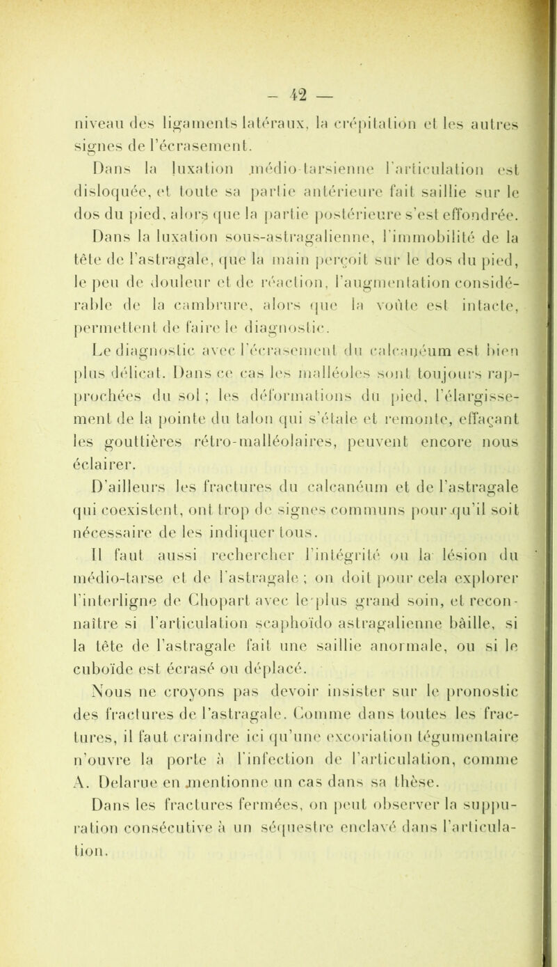 niveau des ligaments latéraux, la créjutation et les auti*es signes de récrasement. Dans la luxation .inédio-tarsieuue rartieulatiou est disloquée, (‘t toute sa partie autéideure fait saillie sur le dos du pied, al(u*s <pie la partie j)ostérieure s’est effondrée. Dans la luxation sous-astragalieuue, riminobilité de la tête de l’astragale, (jue la main j)erçoit sui* le dos du pied, le j)eu de doideui’ et de l'éacliou, raugiueutatiou considé- rable de la cambrure, alors (jue la voùle est intacte, {)ermettent de faire le diagnostic. Le diagnostic avec récrasement du calcanéum est bien j)tus délicat. Dans ce cas les malléoles sont toujours raj)- |)rochées du sol ; les déformations du [)ied, l’élargisse- ment de la pointe du talon qui s’étale et remonte, effaçant les gouttières rétro-malléolaires, peuvent encore nous éclairer. D’ailleurs les fractures du calcanéum et de l’astragale qui coexistent, ont trop de signes communs pourxju’il soit nécessaire de les indiquer tous. Il faut aussi rechercher l’intégrité ou la lésion du médio-tarse et de l’astragale ; on doit pour cela explorer l’interligne de Ghopart avec le'plus grand soin, et recon- naître si l’articulation scaphoïdo astragalienne baille, si la tête de l’astragale fait une saillie anormale, ou si le cuboïde est écrasé ou déplacé. Nous ne croyons pas devoir insister sur le pronostic des tï’actures de l’astragale. Comme dans toutes les frac- tures, il faut craindre ici qu’une c‘xcoriation tégunientaire n’ouvre la porte à l’infection de l’articulation, comme A. Delarue en jnentionne un cas dans sa thèse. Dans les fractures fermées, on j)cnt obsei'ver la supj)u- ration consécutive à un sé((uestre enclavé dans l’arlicula- tion.