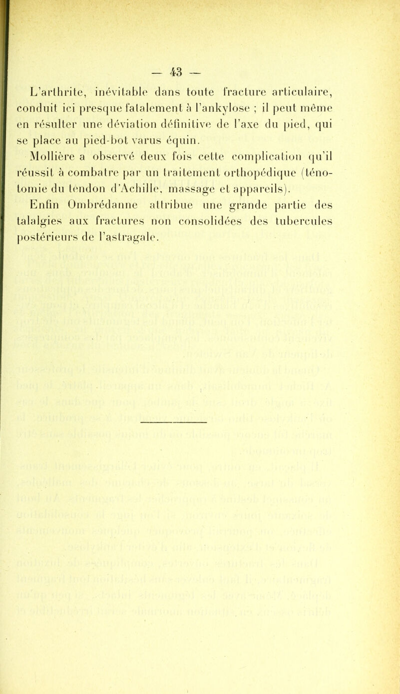 L’arthrite, inévitable dans toute IVacture articulaire, conduit ici presque fatalement à l’ankylose ; il peut même en résulter une déviation définitive de l’axe du pied, qui se place au pied-bot varus équin. Mollière a observé deux fois cette complication qu’il réussit à combatre par un traitement orthopédique (téno- tomie du tendon d’Achille, massage et appareils). Enfin Ombrédanne attribue une grande partie des talalgies aux fractures non consolidées des tubercules |)ostérieurs de l’astragale. J