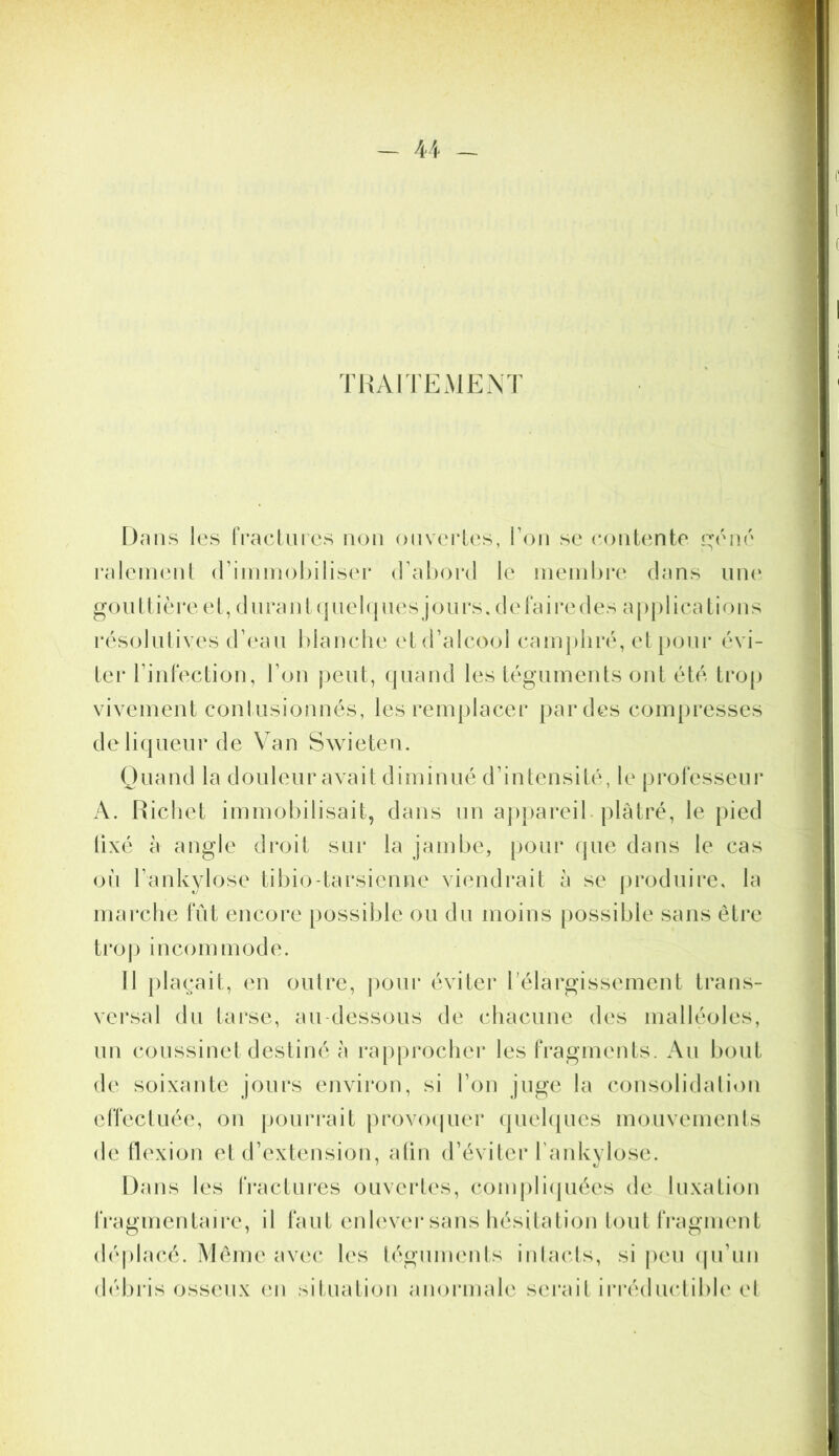 TUAITEMENT Dans les rracUiics non onvei*les, Ton se eontente i:;’éné ralenienl (rininiol>iIiser d ahord le membre dans iiiK' go II [ [ i ère e l, d n ra i d ( ] n e 1 ( | n c s j o n r s, d e la i i*e d e s a | > | ) 1 i e a l i o 11 s résolutives d’eau blanche etd’alcool camjihré, etpoui* évi- ter riidection, l’on peut, quand les téguments ont été trop vivement contusionnés, les remplacer par des compresses deliqueur de Van Swieten. Ouand la douleur avait diminué d’intensité, le prolesseur A. Richet immobilisait, dans nn appareil, plâtré, le pied lixé à angle droit sur la jambe, [lour que dans le cas oii l’ankylose tibio-tarsienne viendrait à se jiroduirc, la marche lut encore possible ou du moins possible sans être tro|) incommode. 11 })layait, en oulre, ])our éviter l’élargissement trans- versal du tai'se, au-dessous de chacune des malléoles, nn coussinet destiné à rapprocher les fragments. Au bout de soixante jours envii'on, si l’on juge la consolidalioii elTectuée, on poui’rait provocpier quehpies mouvemenls de flexion et d’extension, afin d’éviter l’ankylose. Dans les fractui'es ouverties, compli(piées de luxation IVagmentau'e, il faut enlever sans hésitation lout fragment déplacé. Même avc'c les (éguments inbuds, si pen (pi’un d(d)ris osseux (m situation anoi’inale sei'ait irréduclible el