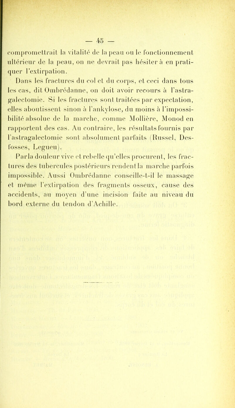 compromettrait la vitalité de la peau ou le Ibnctionnemeut ultérieur de la peau, on ne devrait pas hésitera en prati- quer l’extirpation. Dans les fractures du col et du corps, et ceci dans tous les cas, dit Ombrédanne, on doit avoir recours à l’astra- galectomie. Si les fractures sont traitées par expectation, elles aboutissent sinon h l’ankylose, du moins à l’impossi- bilité absolue de la marche, comme Mollière, Monod en rapportent des cas. Au contraire, les résultats fournis par l’astragalectomie sont absolument parfaits fRussel, Des- fosses, Legueu). Parla douleur vive et rebelle qu’elles procurent, les frac- tures des tubercules postérieurs rendent la marche parfois impossible. Aussi Ombrédanne conseille-t-il le massage et même l’extirpation des fragments osseux, cause des accidents, au moyen d’une incision faite au niveau du bord externe du tendon d’Achille.