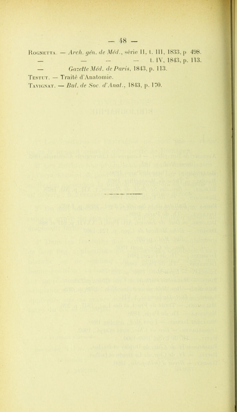 — iS — Rognetta. — Arch. gén. de Méd.^ série II, 1. III, 1833, p 498. _ — - — L IV, 1843, p. 113. — Gazette Med. de Paris, 1843, p. 113. Testut. — Traité crAiiatomie. Tavignat. — Bld. de Soc. d'Aiiat., 1843, p. 170.