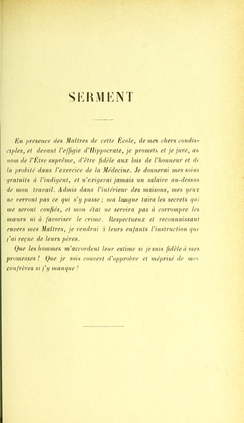 Eîl préseiice des Maîtres de cette École, de mes chers coîidn- ciples, et devant Veffigîe d’Hippocrate, je promets et je jure, au nom de l’Etre suprême, d’être fidèle aux lois de l’honneur et de la probité dans l’exercice de la Médecine. Je donnerai mes soins gratuits à l’indigent, et n’exigerai jamais un salaire au-dessus de mon travail. Admis dans l’intérieur des maisons, mes yeuv ne verront pas ce qui s’g passe; ma Icwigue taira les secrets qui me seront confiés, et mon état ne servira pas à corrompre les mœurs ni à favoriser le crime. Ilespectueux et reconnaissant envers mes Maîtres, je rendrai à leurs enfants l’instruction que j’ai reçue de leurs pères. Que les hommes m’accordent leur estime si je suis fidèle à mes promesses ! Que je sois couvert d’opprobre et méprisé de mes confrères si j’g manque !