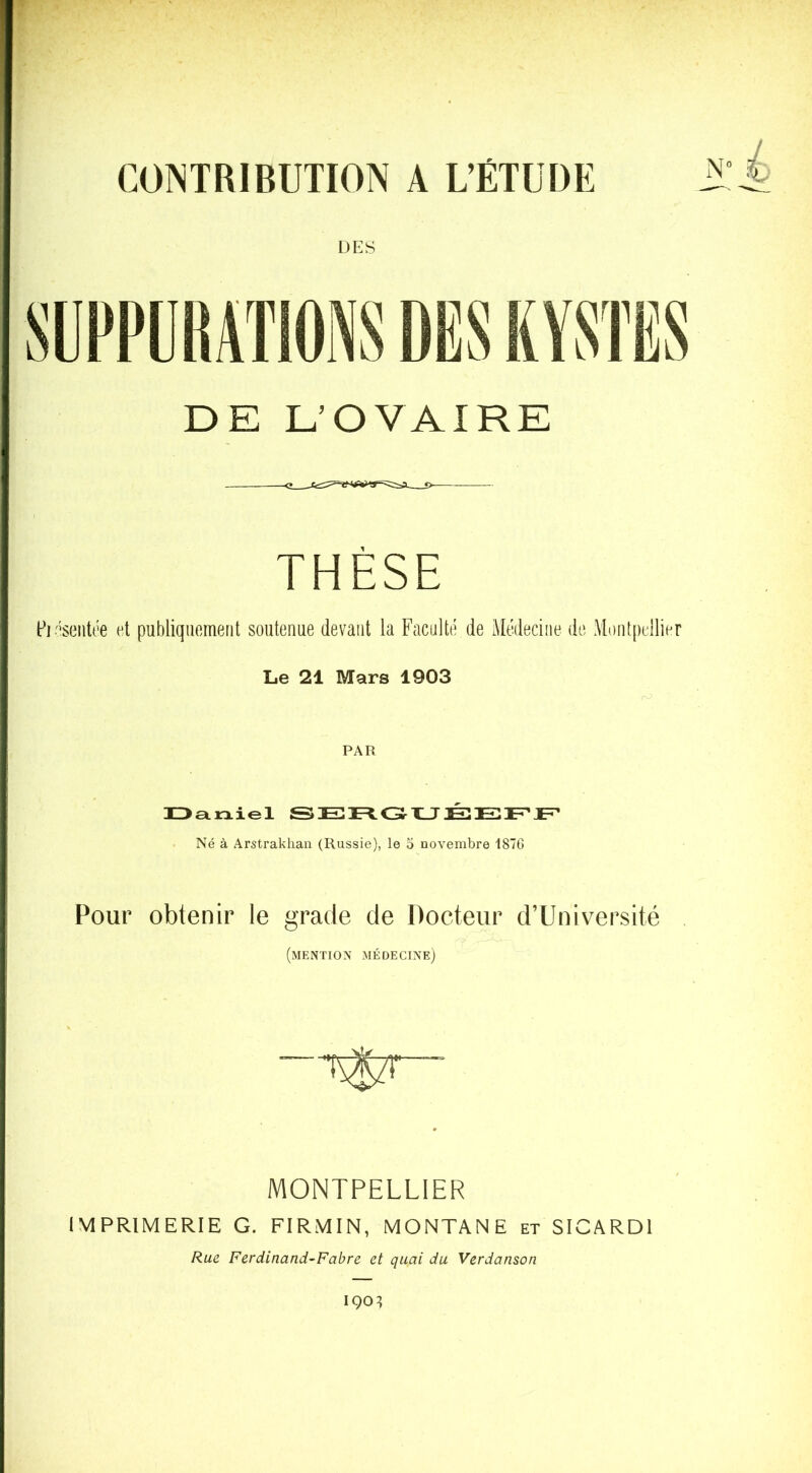 CONTRIBUTION A L’ÉTUDE DES DE L’OVAIRE THÈSE pD'seiitée et publiquement soutenue devant la Faculté de Médecine de AL)nt[)ellier Le 21 Mars 1903 PAR IDaniel SEXUÉEF’JE^ Né à Arstrakhan (Russie), le o novembre 187G Pour obtenir le grade de Docteur d’Université (mention médecine) MONTPELLIER IMPRIMERIE G. FIRMIN, MONTANE et SICARDl Rue Ferdinand-Fabre et quai du Verdanson 190^