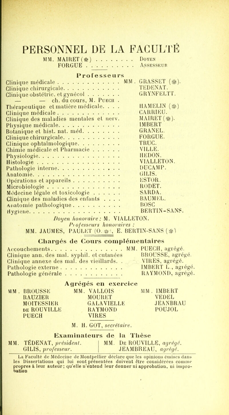 PERSONNEL DE LA FACULTÉ MM. MAIREÏ(i^) Doyen FORGUE Assesseur Pro ï e sse U i*s Clinique médicale MM . GRASSET Clinique chirurgicale TEDENAT. Clinique obstélric. et gynécol GRYNFELTT. — — ch. du cours, M. Puegh . Thérapeutique et matière médicale. . . . IIAMELIN Clinique médicale GARRIEU. Clinique des maladies mentales et nerv. MAIRET(^). Physique médicale IMBERT Botanique et hist. nat. rnéd GRANEL. Clinique chirurgicale FORGUE. Clinique ophtalmologique TRUC. Chimie médicale et Pharmacie VILLE. Physiologie REDON. Histologie VIALLETON. Pathologie interne DUGAMP. Anatomie GILIS. Opérations et appareils ESTOR. Microbiologie RODET. Médecine légale et toxicologie SARDA. Clinique des maladies des enfants .... BAUMEL. Anatomie pathologique BOSC riygiene BERTIN-SANS. Doyen honoraire : M. VIALLETON. Di ofesseurs honoraires : MM. JAUMES, PAULET (O. E. BERTIN-SANS ( Chargés de Cours coinpléineiilaires Accouchements MM. PUECH, agrégé. Clinique ann. des mal. syphil. et cutanées BROUSSE, agrégé. Clinique annexe des mal. des vieillards. . VIRES, agrégé. Pathologie externe IMBERT L., agiégé. Pathologie générale RAYMOND, agrégé. Agrégés en exercice MM. BROUSSE MM. VALLOIS MM. IMBERT RAUZIEB MOURUT YEDEL MOITESSIEB GALAVIELLE JEANBRAU DE ROUVILLE RAYMOND POUJOL PUECH VIRES M. H. GOT, secrétaire. Examinateurs de la Thèse MM. TÉDENAT,MM. De ROUVILLE, agrégé. GILIS, professeur. JEAMBREAU, agrégé. La Faculté de Médecine de Montpellier déclare que les opinions émises dans les Dissertations qui lui sont présentées doivent être considérées comme propres à leur auteur; qu’elle n’entend leur donner ni approbation, ni impro- bation