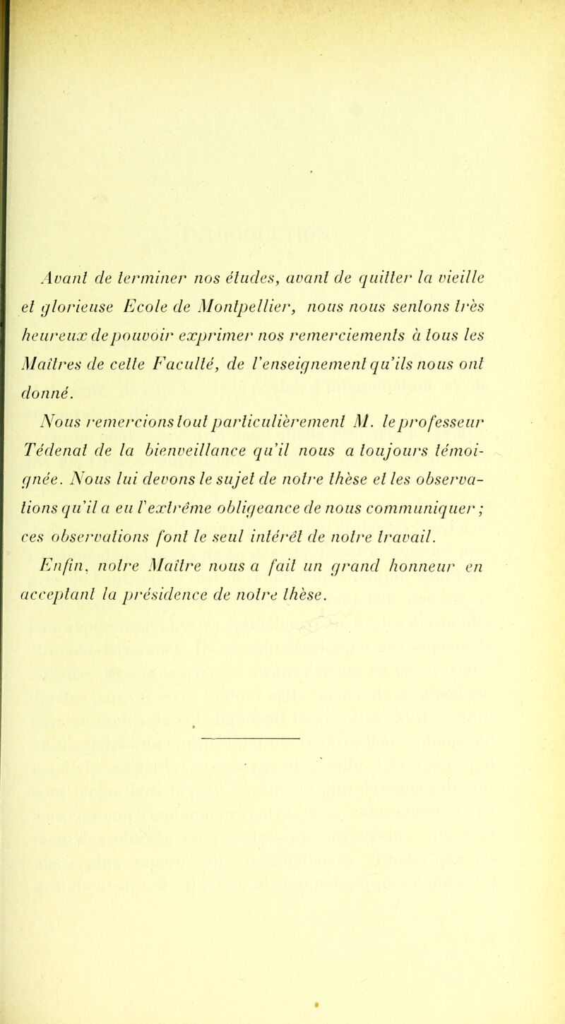 Avant de terminer nos études, avant de quitter ta vieille et glorieuse Ecole de Montpellier, nous nous sentons très heureux de pouvoir exprimer nos remerciements à tous les Maîtres de celle Faculté, de renseignement qu ils nous ont donné. Nous remercions tout parliculiëremenl M. le professeur Tédenal de la bienveillance quil nous a toujours témoi- gnée. Abolis lui devons le sujet de notre thèse et les observa- tions quil a eu V extrême obligeance de nous communiquer ; ces observations font le seul intérêt de notre travail. Enfin, notre Maître nous a fait un grand honneur en acceptant la présidence de notre thèse.