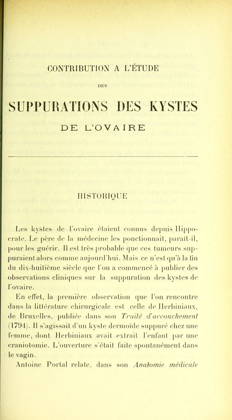 CONTRIBUTION A L’ÉTUDE DES DE L’OVAIRE HISTORIQUE Les kystes de Tovaire étaient connus depuis lIi[)po- crate. Le père de la médecine les ponctionnait, paraît-il, j)oiir les guérir. Il est très [irobable que ces tumeurs suj)- puraient alors comme aujourd’hui. Hais ce n’est qu’à la tin du dix-huitième siècle que l’on a commencé à publier des observations cliniques sur la suppuration des kystes de l’ovaire. Ln effet, la première observation que l’on rencontre dans la littérature chirurgicale est celle de Ilerbiniaux, de Bruxelles, publiée dans son Traité cl accouchement (1794). Il s’agissait d’un kyste dermoïde suj)pui’é chez une femme, dont Ilerbiniaux avait extrait l’enfant par une craniotomie. L’ouverture s’était faite spontanément dans le vagin. Antoine Portai relate, dans son Anatomie méclicate