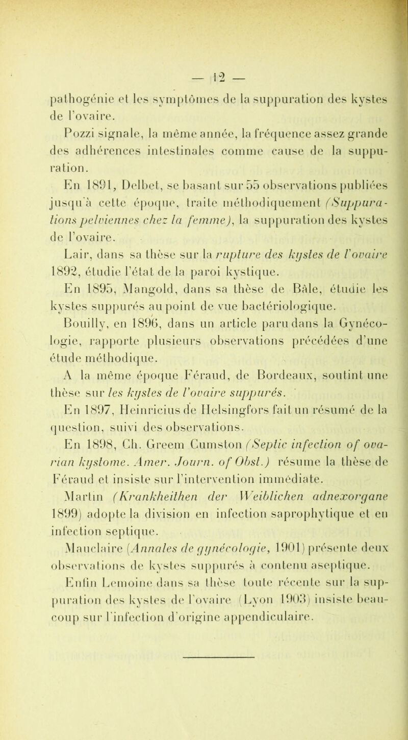 pathogénie et les symptômes de la suppuration des kystes de l’ovaire. Pozzi signale, la même année, la tréquence assez grande des adhérences intestinales comme cause de la suppu- ration. En 1891, Delbet, se i)asant sur 55 observations publiées jusqu'à cette époque, traite métliodiquement liompelviennes chez la femine)^ la suppuration des kystes de l’ovaire. Lair, dans sa thèse sur la rupture des kystes de Vovaire 1892, étudie l’état de la paroi kystique. En 1895, Mangold, dans sa thèse de Bàle, étudie les kystes supjjurés au point de vue bactériologique. Bouilly, en 1896, dans un article paru dans la Gynéco- logie, rapporte plusieurs observations précédées d’une étude méthodique. A la même é|)oque Eéraud, de Bordeaux, soutint une thèse sur les kystes de Vovaire siippiirés. En 1897, Heinriciusde Helsingfors fait un résumé de la (juestion, suivi des observations. En 1898, Ch. Greem (Septic infection of ova- rian kystome. Amer. Journ. of Ohst.) résume la thèse de Eéraud et insiste sur l’intervention immédiate. Martin (Krankheithen der Weiblichen adnexoryane 1899) adopte la division en infection saprophytique et en infection septique. Mauclaire [Annales de gynécologie, 1901) présente deux observations de kystes snppnrés à contenu aseptique. Entin Lemoine dans sa thèse tonte i*écente sui* la sup- [)nration des kystes de l’ovaire (Lyon 1909) insiste beau- coup sur rinfection d’origine appendiculaire.