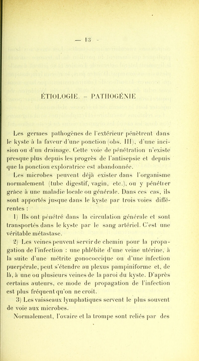 ÉTIOLOGIE, - PATHOGÉNIE I Les germes pathogènes de l'extérieur pénètrent dans le kyste à la faveur d’une ponction (obs. III), d’une inci- sion ou d’un drainage. Cette voie de pénétration n’existe presque plus depuis les progrès de l’antisepsie et depuis que la ponction exploratrice est abandonnée. Les microbes peuvent déjà exister dans l’organisme normalement (tube digestif, vagin, etc.), ou y pénétrer grâce à une maladie locale ou générale. Dans ces cas, ils sont apportés jusque dans le kyste par trois voies diffé- rentes : 1) Ils ont pénétré dans la circulation générale et sont transportés dans le kyste par le sang artériel. C’est une véritable iTiétastase. 2) Les veines peuvent servir de chemin pour la propa- gation de l’infection : une phlébite d’une veine utérine, à la suite d’une rnétrite gonococcique ou d’une infection puerpérale, peut s’étendre au plexus pampiniforme et, de là, à une ou plusieurs veines de la paroi du kyste. D’après certains auteurs, ce mode de propagation de l’infection est plus fréquent qu’on ne croit. 3) Les vaisseaux lymphatiques servent le plus souvent de voie aux microbes. Normalement, l’ovaire et la trompe sont reliés par des