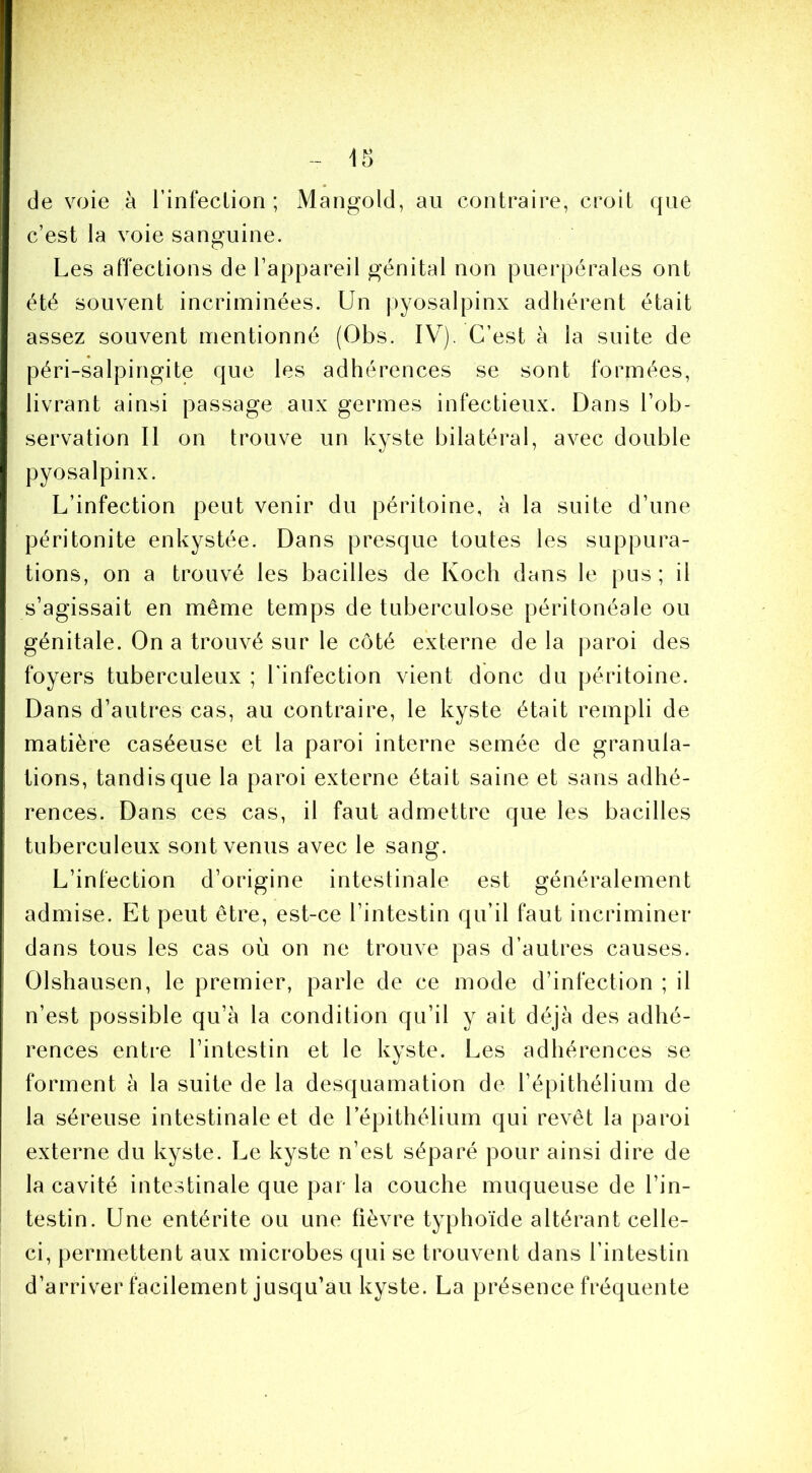 de voie à l’infecLion ; Mangold, au contraire, croit que c’est la voie sanguine. Les affections de l’appareil génital non puerpérales ont été souvent incriminées. Un pyosalpinx adhérent était assez souvent mentionné (Obs. IV). C’est à la suite de péri-salpingite que les adhérences se sont formées, livrant ainsi passage aux germes infectieux. Dans l’ob- servation Il on trouve un kyste bilatéral, avec double pyosalpinx. L’infection peut venir du péritoine, à la suite d’une péritonite enkystée. Dans presque toutes les suppura- tions, on a trouvé les bacilles de Koch dans le pus; il s’agissait en même temps de tuberculose péritonéale ou génitale. On a trouvé sur le côté externe de la paroi des foyers tuberculeux ; Tinfection vient donc du péritoine. Dans d’autres cas, au contraire, le kyste était rempli de matière caséeuse et la paroi interne semée de granula- tions, tandis que la paroi externe était saine et sans adhé- rences. Dans ces cas, il faut admettre que les bacilles tuberculeux sont venus avec le sang. L’infection d’origine intestinale est généralement admise. Et peut être, est-ce l’intestin qu’il faut incriminer dans tous les cas où on ne trouve pas d’autres causes. Olshausen, le premier, parle de ce mode d’infection ; il n’est possible qu’à la condition qu’il y ait déjà des adhé- rences entre l’intestin et le kyste. Les adhérences se forment à la suite de la desquamation de l’épithélium de la séreuse intestinale et de l’épithélium qui revêt la paroi externe du kyste. Le kyste n’est séparé pour ainsi dire de la cavité intestinale que par la couche muqueuse de l’in- testin. Une entérite ou une fièvre typhoïde altérant celle- ci, permettent aux microbes qui se trouvent dans l’intestin d’arriver facilement jusqu’au kyste. La présence fréquente