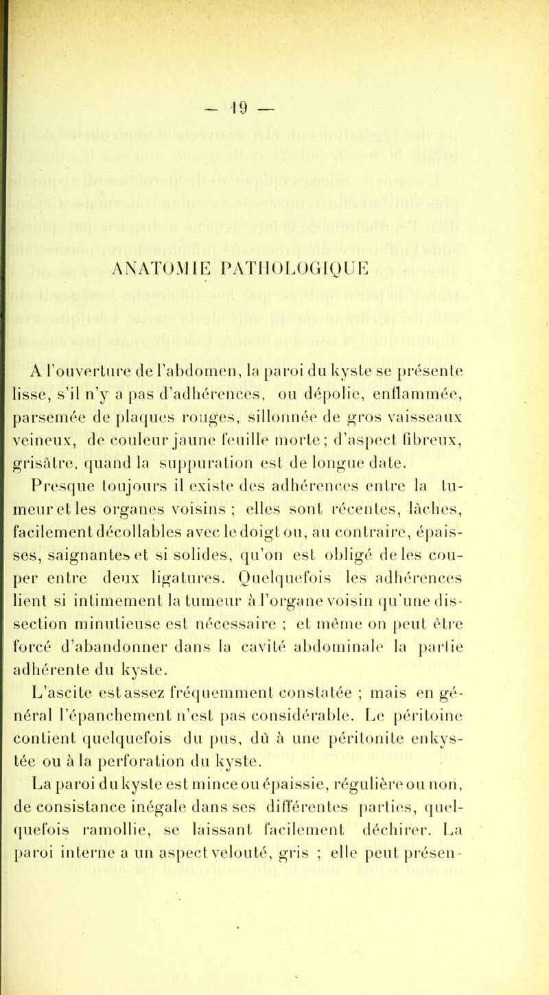 ANATOMIE PATHOLOGIQUE A rouverture de l’abdomen, la paroi du kyste se présente lisse, s’il n’y a pas d’adhérences, ou dépolie, enflammée, parsemée de plaques rouges, sillonnée de gros vaisseaux veineux, de couleur jaune feuille morte; d’aspect fibreux, grisâtre, quand la suppuration est de longue date. Presque toujours il existe des adhérences entre la tu- meur et les organes voisins; elles sont récentes, lâches, facilement décodables avec le doigt ou, au contraire, épais- ses, saignante^ et si solides, qu’on est obligé de les cou- per entre deux ligatures. Quelquefois les adhérences lient si intimement la tumeur à l’organe voisin qu’une dis- section minutieuse est nécessaire ; et meme on peut être forcé d’abandonner dans la cavité abdominale la partie adhérente du kyste. L’ascite est assez fréquemment constatée ; mais en gé- néral l’épanchement n’est pas considérable. Le péritoine contient quelquefois du pus, dû à une péritonite enkys- tée ou à la perforation du kyste. La paroi du kyste est mince ou épaissie, régulière ou non, de consistance inégale dans ses différentes parties, quel- quefois ramollie, se laissant facilement déchirer. La paroi interne a un aspect velouté, gris ; elle peutprésen-