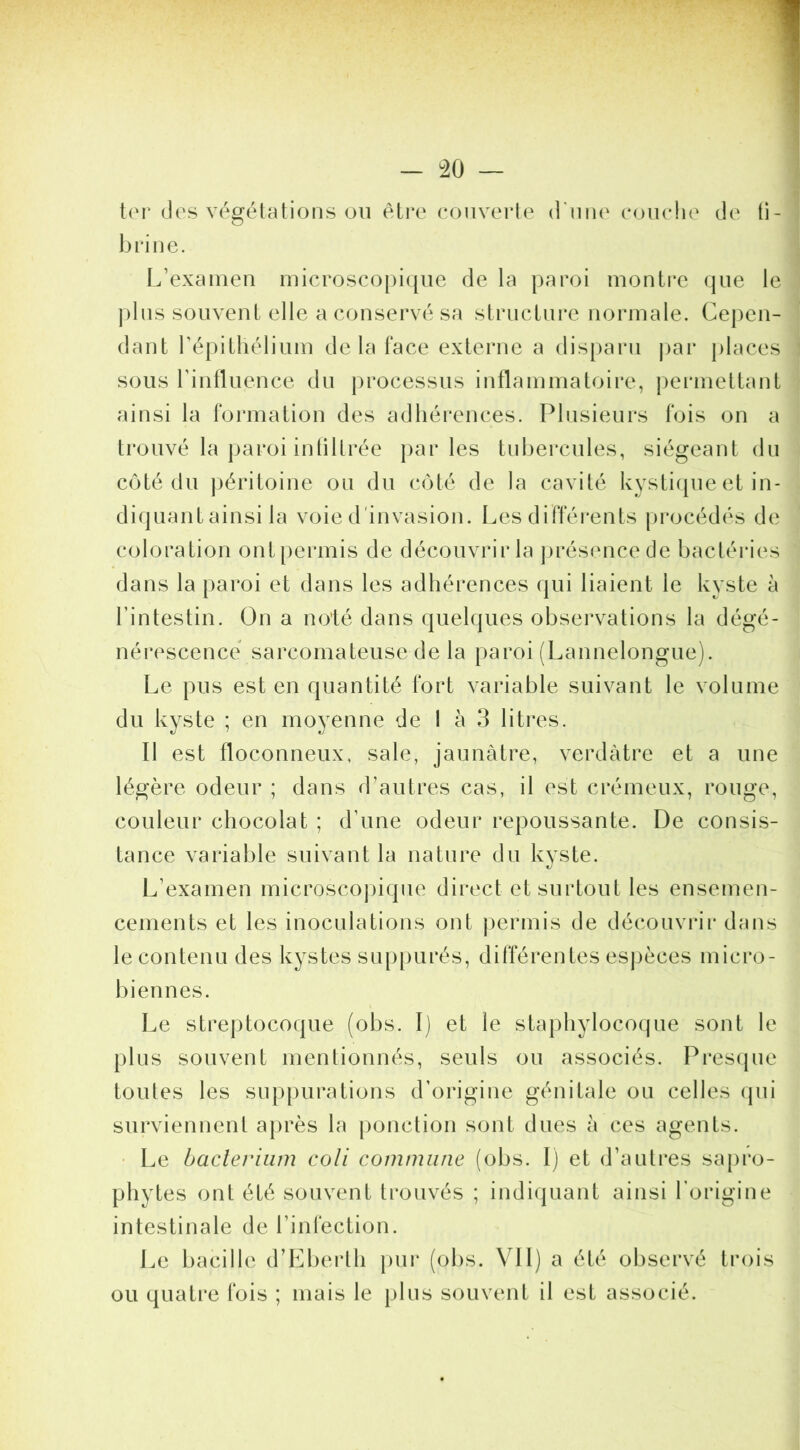 lei* (les végétations ou être rouverte (I’uih' eouelie (^le ti- brine. L’examen microscopiijue de la paroi montre (jue le ])lns souvent elle a conservé sa structui’e normale. Cepen- dant répitliélium de la face externe a dis[)aru j)ar places sous rintluence du processus inflammatoire, |)ermettant ainsi la formation des adhéi*ences. Plusieurs fois on a trouvé la paroi inliltrée |)ar les tnbercules, siégeant du C(jté du |)éritoiue ou du c()té de la cavité kysti(pie et in- diquant ainsi la voie d'invasion. Les difféi*ents procédés de coloration ontpermis de découvrir la présence de bactéries dans la })aroi et dans les adhérences qui liaient le kyste à rintestin. On a n(j'té dans qiiehjues observations la dégé- nérescence sarcomateuse de la paroi (Lannelongue). Le pus est en quantité fort variable suivant le volume du kyste ; en moyenne de I à 3 litres. II est floconneux, sale, jaunâtre, verdâtre et a une légère odeur ; dans d’autres cas, il est crémeux, rouge, couleur chocolat ; d’une odeur i*epoussante. De consis- tance variable suivant la nature du kyste. L’examen microscojuque direct et surtout les ensemen- cements et les inoculations ont jjermis de découvrir dans le contenu des kystes sup[)urés, différentes esj)èces micro- biennes. Le streptocoque (obs. I) et le staj)hylocoque sont le plus souvent mentionnés, seuls ou associés. Pi*es(pie toutes les sup|)urations d’origine génitale ou celles (pii surviennent après la ponction sont dues à ces agents. • Le bacleriiim coli commune (obs. I) et d’auti*es sapro- phytes ont été souvent trouvés ; indiquant ainsi l’origine intestinale de l’infection. Le bacille d’Eberth pur (obs. VU) a été observé trois ou quatre fois ; mais le plus souvent il est associé.