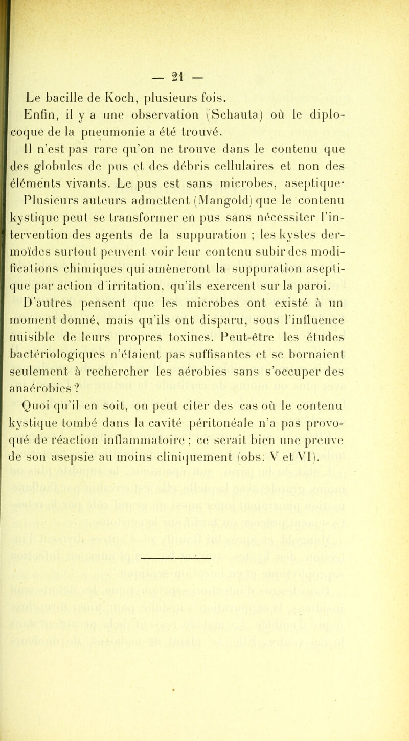 Le bacille de Koch, plusieurs fois. Enfin, il y a une observation (Schaula) où le diplo- coque de la pneumonie a été trouvé. 11 n’est pas rare qu’on ne trouve dans le contenu que des globules de pus et des débris cellulaires et non des éléments vivants. Le pus est sans microbes, aseptique* Plusieurs auteurs admettent (Mangoldj que le contenu kystique peut se transformer en pus sans nécessiter l’in- tervention des agents de la suppuration ; les kystes der- moïdes surtout peuvent voir leur contenu subir des modi- fications chimiques (jui amèneront la suppuration asepti- que par action d’irritation, qu’ils exercent sur la paroi. D’autres pensent que les microbes ont existé à un moment donné, mais qu’ils ont disparu, sous l’intluence nuisible de leurs propres toxines. Peut-être les études bactériologiques n’étaient pas suffisantes et se bornaient seulement à rechercher les aérobies sans s’occuper des anaérobies ? Quoi qu’il en soit, on peut citer des cas où le contenu kystique toml)é dans la cavité péritonéale n’a pas provo- qué de réaction inflammatoire ; ce serait bien une preuve de son asepsie au moins clini(|uement fobs: V et Vi t.