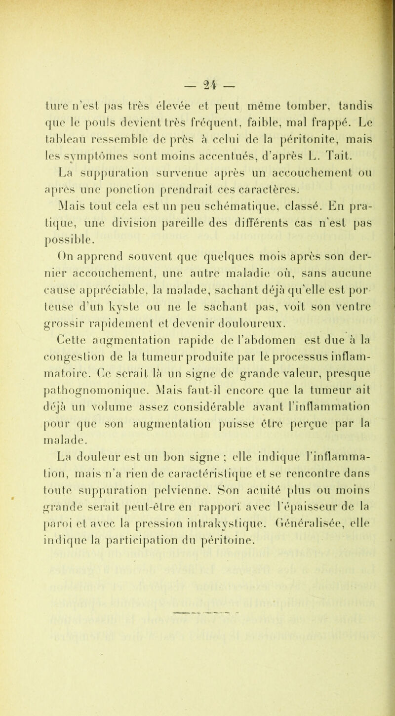 U tare n’est pas très élevée et peut même tomber, tandis que le pouls devient très fréquent, faible, mal frappé. Le tableau ressemble de près à celui de la |)éritonite, mais les symptômes sont moins accentués, d’après L. Tait. La su|)puration survenue après un accouchement ou apres une ponction prendrait ces caractères. Mais tout cela est un peu scliémati([ue, classé. En pra- tique, une division pareille des différents cas n’est pas possible. On apprend souvent que quelques mois après son der- nier accouchement, une autre maladie où, sans aucune cause appréciable, la malade, sachant déjà qu’elle est por- teuse d’un kyste ou ne le sachant pas, voit son ventre grossir ra|)idement et devenir douloureux. Cette augmentation rapide de l’abdomen est due à la congestion de la tumeur produite par le processus inflam- matoire. Ce serait là un signe de grande valeur, presque pathognomonique. Mais faut-il encore que la tumeur ait déjà un volume assez considérable avant l’inflammation pour (jue son augmentation puisse être perçue par la malade. La douleur est un bon signe ; elle indique l’inflamma- tion, mais n’a rien de cai’actéristique et se rencontre dans toute suppuration pelvienne. Son acuité plus ou moins grande sei*ait peut-être en rapport avec ré[)aisseur de la paroi et avec la pression intrakystique. Généralisée, elle indique la participation du péritoine.