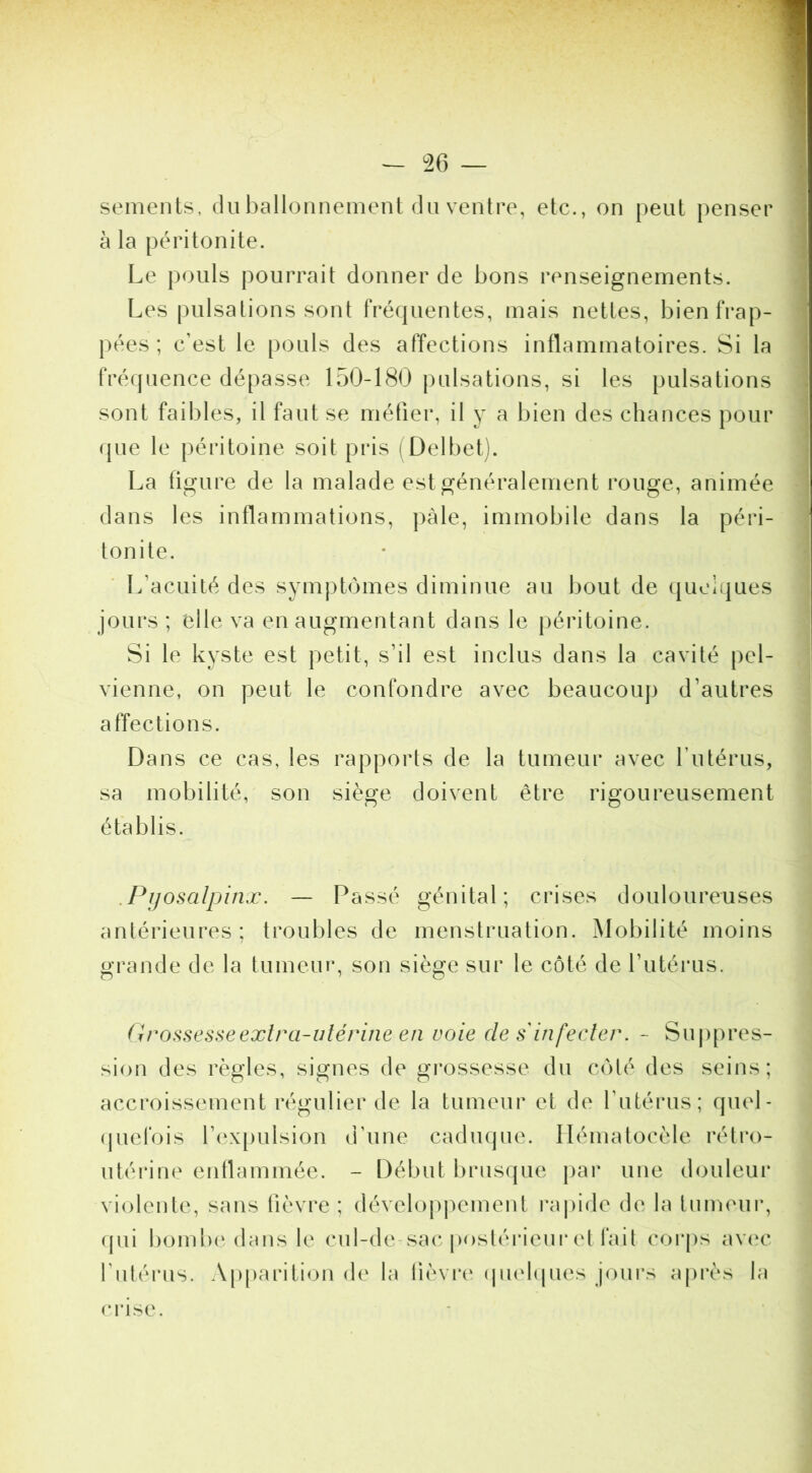 sements, du ballonnement du ventre, etc., on peut penser j à la péritonite. 1 Le pouls pourrait donner de bons renseignements. j Les pulsations sont fré(|uentes, mais nettes, bienfrap- I pées ; c’est le pouls des affections inflammatoires. Si la j fréquence dépasse 150-180 pulsations, si les pulsations ! sont faibles, il faut se métier, il y a bien des chances pour ^ (jue le péritoine soit pris (Delbet). ■ La figure de la malade est généralement rouge, animée ' dans les inflammations, |)àle, immobile dans la péri- tonite. L’acuité des symptômes diminue au bout de que]i|ues jours ; elle va en augmentant dans le péritoine. Si le kyste est petit, s’il est inclus dans la cavité pel- vienne, on peut le confondre avec beaucoup d’autres affections. Dans ce cas, les rapports de la tumeur avec Tutérus, sa mobilité, son siège doivent être rigoureusement établis. .Pijosalpinx. — Passé génital; crises douloureuses antérieures; troubles de menstruation. Mobilité moins grande de la tumeur, son siège sur le côté de l’utérus. (h^ossesseextra-vtérine en voie désinfecter. - Suppres- sion des règles, signes de gi'ossesse du côté des seins; accroissement régulier de la tumeur et de l’utérus; quel- (piefois rex[)ulsion d’une caduque. Ilématocèle rétro- utérine enllammée. - Début brusque j>ar une douleui* violente, sans lièvre ; dévelopj)ement rapide de la tumeui*, (pii b(.)mb(‘dans le cul-de-sa(* poslérieur et l'ail corps aveu* l’iilérus. Apparition de la lièvi'c (pielcpies jours ajirès la (‘rise.