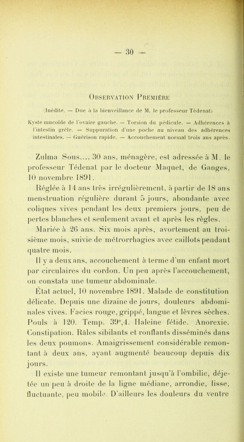 Observation Première (Inédite. — Due à la bienveillance de M. le ])rofesseur Tédenal) Kyste mucoïde de l’ovaire gauche. — Torsion du pédicule. — Adhérences à l'intestin grêle. — Sui)puralion d’une poche au niveau des adhérences intestinales. — Guérison rapide. — Accouchement normal trois ans après. Zulma Sous..., 30 ans, ménagère, est adressée à M. le professeur Tédenat jtar le docteur Maquet, de Ganges, 10 novembre 1891. Réglée h 14 ans très irrégulièrement, à partir de 18 ans menstruation régulière durant 5 jours, abondante avec coliques vives pendant les deux premiers jours, peu de pertes blanches et seulement avant et après les règles. Mariée à 26 ans. Six mois après, avortement au troi- sième mois, suivie de métrorrhagies avec caillots pendant quatre mois. 11 y a deux ans, accouchement à terme d’un enfant mort par circulaires du cordon. Un peu après raccouchement, on constata une tumeur abdominale. Utat actuel, 10 novembre 1891. Malade de constitution délicate. Depuis une dizaine de jours, douleurs abdomi- nales vives. Faciès rouge, grippé, langue et lèvres sèches. Pouls à 120. Temp. SO^d. Haleine fétide. Anorexie. Constipation. Râles sibilants et ronflants disséminés dans les deux poumons. Amaigrissement considérable remon- tant à deux ans, ayant augmenté beaucoup depuis dix jours. Il existe une tumeur remontant jus(pi’à l’ombilic, déje- tée un peu à droite de la ligne médiane, arrondie, lisse, Iluctuante, peu mobile. D’ailleurs les douleurs du ventre