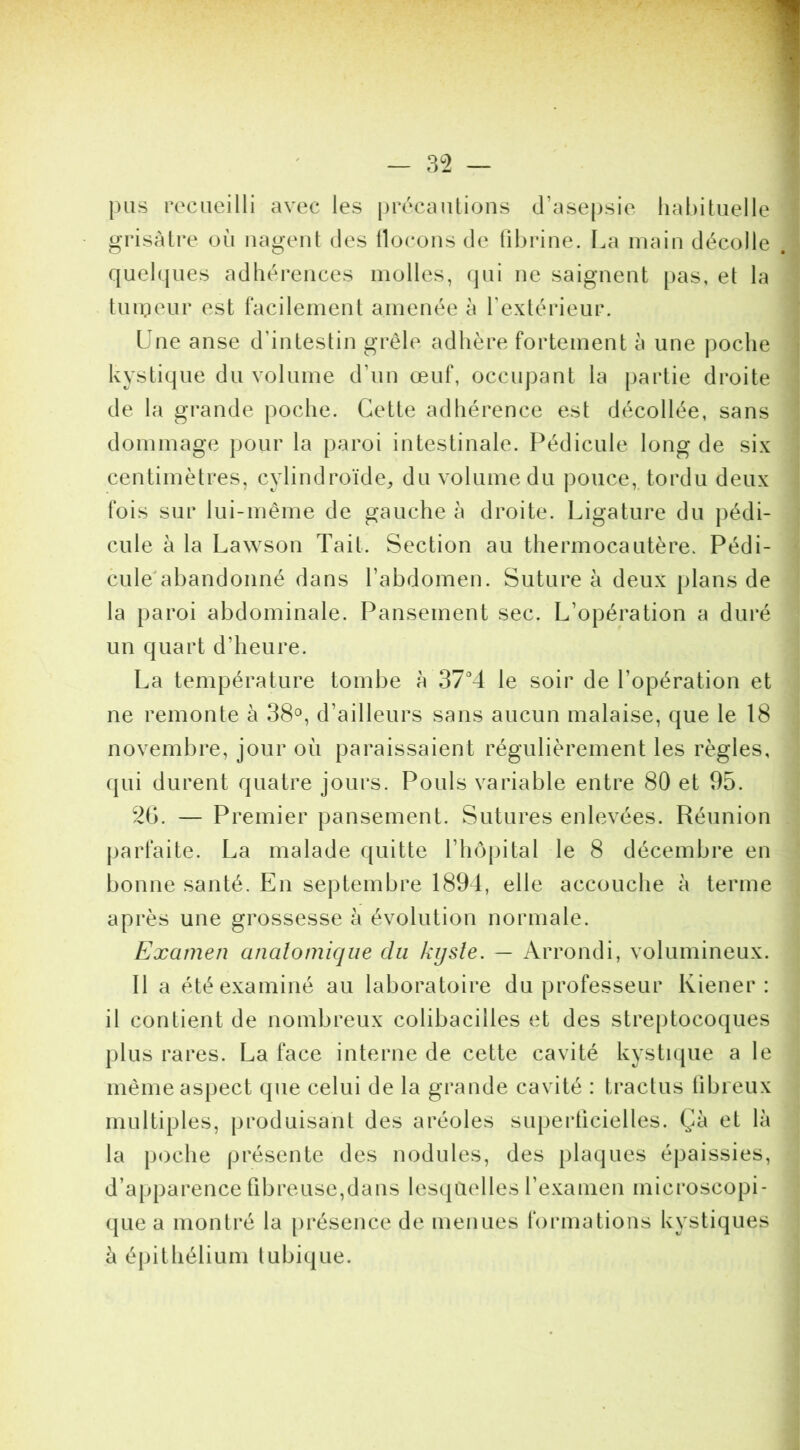 |)iis recueilli avec les précautions d’asepsie habituelle grisâtre où nagent des llocons de tibrine. I.a main décolle quelques adhérences molles, qui ne saignent pas, et la tuu:]eur est racilement amenée à Textérieur. Une anse d’intestin grêle adhère fortement à une poche kystique du volume d’un œuf, occupant la partie droite de la grande poche. Cette adhérence est décollée, sans dommage pour la paroi intestinale. Pédicule long de six centimètres, cylindroïde^ du volume du pouce,, tordu deux fois sur lui-même de gauche à droite. Ligature du pédi- cule à la Lawson Tait. Section au thermocautère. Pédi- cule'abandonné dans l’abdomen. Suture à deux plans de la paroi abdominale. Pansement sec. L’opération a duré un quart d’heure. La température tombe à le soir de l’opération et ne remonte à 38°, d’ailleurs sans aucun malaise, que le 18 novembre, jour où paraissaient régulièrement les règles, qui durent quatre jours. Pouls variable entre 80 et 95. 2b. — Premier pansement. Sutures enlevées. Réunion parfaite. La malade quitte l’hôpital le 8 décembre en bonne santé. En septembre 1894, elle accouche à terme après une grossesse à évolution normale. Examen analomique du kysle. — Arrondi, volumineux. Il a été examiné au laboratoire du professeur Kiener : il contient de nombreux colibacilles et des streptocoques plus rares. La face interne de cette cavité kysti(|ue a le inèineasjject que celui de la grande cavité : tractus übieux multiples, produisant des aréoles superficielles. Çà et là la poche présente des nodules, des plaques épaissies, d’apparence fibreuse,dans lesquelles l’examen microscopi- (jue a montré la présence de menues foianatioiis kystiques à épithélium lubique.