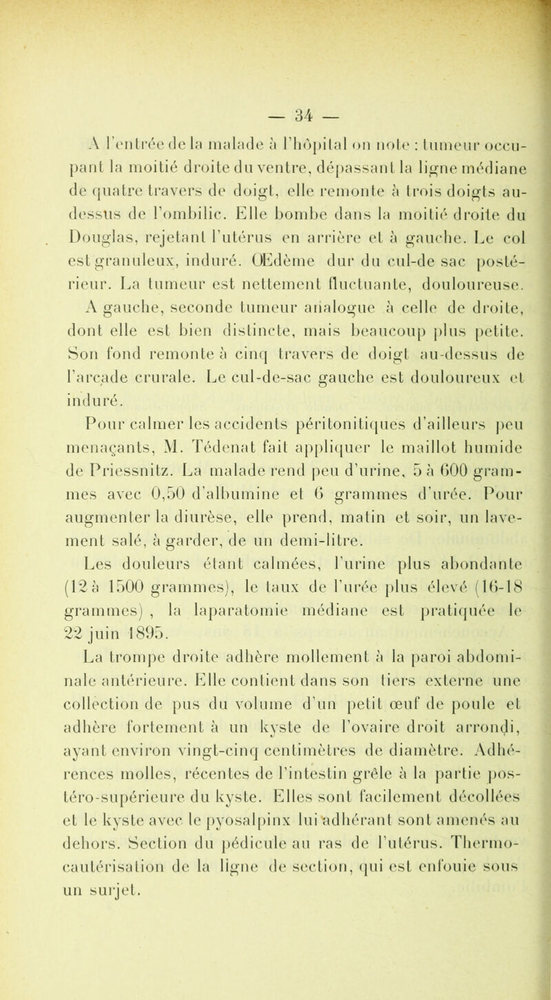 A l’onLi’ée (le nudcule à rin^pilcil on noie : linneni* occu- pant la moitié (Jroite du ventre, dépassant la ligne médiane de quatre travers de doigt, elle remonle à ti*ois doigts au- dessus de romhilic. Elle boml)e dans la moitié droite du Douglas, rejetant Tutérus en arrière et à gauche. Le col est granuleux, induré. OEdème dur du cul-de sac posté- rieur. La tumeur est nettement nuctuante, douloureuse. A gauche, seconde tumeur aiialogue à celle de droite, dont elle est bien distincte, mais beaucoup plus |)ctite. Son fond remonte à cinq travers de doigl au-dessus de Farcade crurale. Le cul-de-sac gauche est douloureux et induré. Pour calmer les accidents péritonitiques d’ailleurs peu menaçants, M. Tédenat fait applicpier le maillot humide de Priessnitz. La malade rend j)eu d’urine, 5 à 000 gi*am- mes avec 0,50 d’albumine et 0 grammes d’urée. Pour augmenter la diurèse, elle prend, matin et soir, un lave- ment salé, à garder, de un demi-litre. Les douleurs étant calmées, Furine plus abondante (12 à 1500 grammes), le taux de l’urée j)lus élevé (1()-18 grammes) , la laparatomie médiane est j)rati(piée le 22 juin 1895. La trom))e droite adhère mollement à la paroi abdomi- nale antérieure. F]lle contient dans son tiers externe une collection de pus du volume d’un petit œuf de poule et adhère fortement à un kvste de l’ovaire droit arrondi, ayant environ vingt-cinq centimètres de diamètre. Adhé- rences molles, récentes de l’intestin grêle à la partie ])os- téro-supérieure du kyste. Elles sont facilement décollées et le kyste avec le pyosal()inx lui adhérant sont amenés au dehors. Section du pédicule au ras de l’utérus. Thermo- cautérisation de la ligne de section, (pii est enfouie sous un surjet.