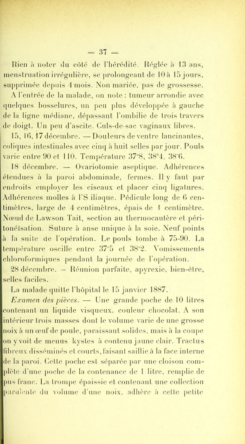 Rien à noter du côté de l’hérédité. Réglée à 13 ans, menstruation iri'égulière, se prolongeant de lOà 15 jours, supprimée depuis 4 mois. Non mariée, pas de grossesse. A l’entrée de la malade, on note : tumeur arrondie avec quelques bosselures, un peu plus développée à gauche de la ligne médiane, dépassant l’ombilie de trois travers de doigt. Un peu d’ascite. Culs-de-sac vaginaux libres. 15, 16, 17décembre. —Douleurs de ventre lancinantes, coliques intestinales avec cinq à huit selles par jour. Pouls varie entre 90 et 110. Température 37°8, 38^4, 386. 18 décembre. — Ovariotomie aseptique. Adhérences étendues à la paroi abdominale, fermes. Il y faut par endroits employer les ciseaux et placer cinq ligatures. Adhérences molles à l’S iliaque. Pédicule long de 6 cen- timètres, large de 4 centimètres, épais de 1 centimètre. Nœud de Lawson 4ait, section au thermocautère et péri- tonéïsation. Suture à anse unique à la soie. Neuf points à la suite de l’opération. Le pouls tombe à 75-90. La tem{)ératui*e oscille entre 37“5 et 38°2. Vomissements cliloroformi(pies pendant la journée de l’opération. 28 décendjre. — Réunion parfaite, apyrexie, bien-être, selles faciles. La malade quitte l’hôpital le 15 janvier 1887. Examen des pièces. — Une grande poche de 10 litres on tenant un liquide visqueux, couleur chocolat. A son intérieur trois masses dont le volume varie de une grosse noix à un œuf de poule, }>araissant solides, mais à la coupe on y voit de menus kystes à contenu jaune clair. 4'ractus fd)reux disséminés et courts, faisant saillie à la face interne de la paroi, (œtte poche est séparée par une cloison com- plète d’une poche de la contenance de l litre, remplie de pus franc. La trompe épaissie et contenant une collection piirul(‘iit(‘ du V(j}ume d’une noix, adhère à celte petite