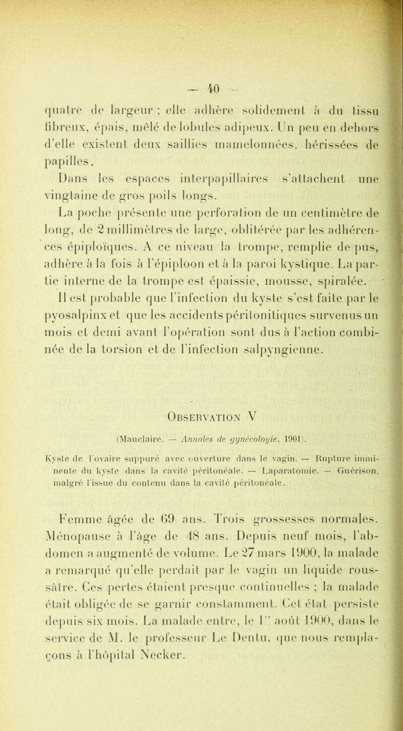 quatre de largeur ; elle adhère solideineul à du tissu tibreux, épais, mêlé delol)ules adi{)eux. Un peu eu dehors d’elle existent deux saillies inainelonnées, hérissées de papilles. Dans les espaces interpapillaires s’attachent une vingtaine de gros poils longs. La poche présente une perlbi*ation de un centimètre de long, de 2inillimètres de large, oblitéi'ée pai* les adhéren- ces épiploïijues. A ce niveau la ti'onipe, i*em|)lie de pus, adhère à la fois à l’épiploon et à la paroi kystif|ue. La par- tie interne de la trompe est épaissie, mousse, spiralée. Il est probable que l’infection du kyste s’est faite par le pyosalpinx et que les accidents péritonitiques survenus un mois et demi avant l’opération sont dus à l’action combi- née de la torsion et de l’infection salpyngienne. Observation V (Mauclaire. — Annales de gynécologie, 1901). Kysle de l'ovaire suppuré avec ouverture dans le vagin. — Rupture immi- nente du kyste dans la cavité péritonéale. — Laparatomie. — Guérison, malgré l'issue du contenu dans la cavité péritonéale. Femme âgée de 09 ans. Trois grossesses normales. Ménopause à l’àge de 48 ans. Dejniis neuf mois, l’ab- domen a augmenté de volume. Le 27 mars 1900, la malade a remarqué qu’elle perdait jiar le vagin un liquide rous- sàtre. Ces jiertes étaient prtvsfpu' conlinuelles ; la malade était obligée de se garnir conslamment. Cet état |)ersisl(' (lej)uis six mois. La nudade entre, le U' août lîino, dans le service de ^1. le [trofessenr Le Dentu, ipie nous rempla- çons à l’hôpital Xecker.