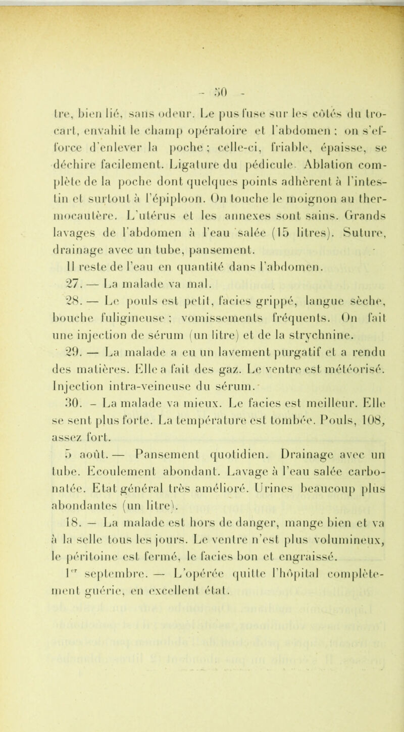 -^rrr‘ :;o tiv, bien lié, s;ms odeur. Le |)iis fuse sm* les eotés du li*o- eni'L eiivahil le cluuii|) o|)éraloire et rabdoinen ; on s’td- l’orce d’enlever la |)Oclie ; eelle-ci, IViable, épaisse, se déchire facilement. Ligature du j)édicule- Ablation com- plète de la ])oclie dont qiiehjues points adhèrent à l’intes- tin et surtout à ré))iploon. On touche le moignon au ther- mocautère. L’utérus et les anne.xes sont sains. Grands lavages de l’abdomen à l’eau salée (15 litres). Sutui*e, drainage avec un tube, ])aiisement. Il reste de l’eau en (juantité dans l’abdomen. 27.— La malade va mal. 2(S.— L(i pouls est j)etil, faciès grip|)é, langue sèch(‘, bouche fuligineuse ; vomissements IVéquents. On fait une injec^tion de sérum (un litre) et de la strychnine. 2b. — La malade a eu un lavement ))urgatif et a rendu des matières. Elle a fait des gaz. Le ventre est météorisé. Injection intra-veineuse du sérum.' 50. - La malade va mieux. Le faciès est meilleur. Elle s(» sent plus forte. La température est tombée. Ih)uls, 108, assez fort. 5 août.— Pansement quotidien. Drainage avec un tube. Ecoulement abondant. Lavage à l’eau salée carbo- nalée. Etat général très amélioré. Lirines beaucoup plus abondantes (un litre'. 18. — La malade est hors de danger, mange bien et va à la selle tous les jours. Le ventre n’est plus volumineux, le |)éritoin(‘ est fermé, le faciès bon et engraissé. sej)t(*mbre. — L’opérée (juille l’hôpital complèt(‘- imml guérie, en (‘xcxdhml (Mal.