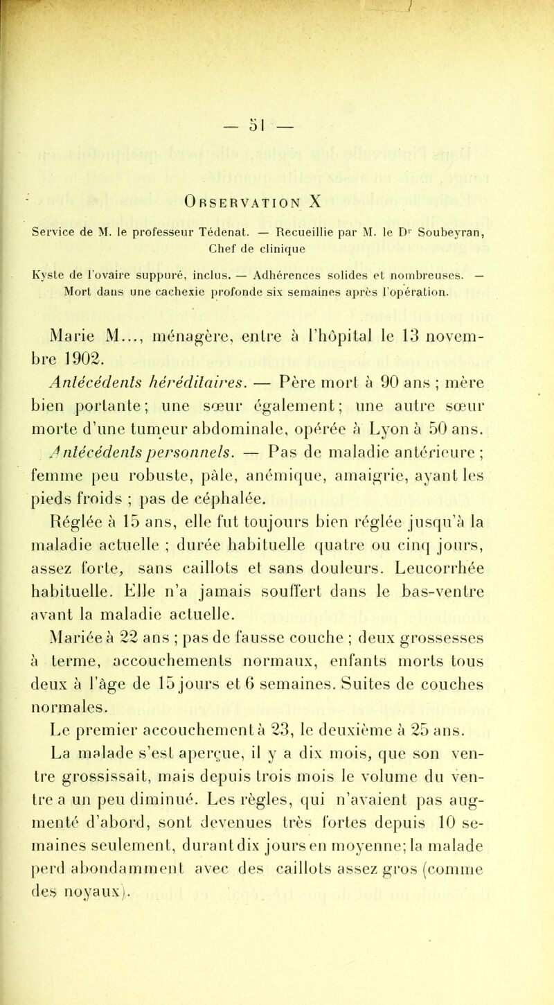 Service de M. le professeur Tédenat. — Recueillie par M. le D'' Soubeyran, Chef de clinique Kyste de l’ovaire suppuré, inclus. — Adhérences solides et nombreuses. — Mort dans une cachexie profonde six semaines après l’opération. Marie M..., ménagère, entre à l’hôpital le 13 novem- bre 1902. Antécédents héréditaires. — Père mort à 90 ans ; mère bien portante; une sœur également; une autre sœur morte d’une tumeur abdominale, opérée à Lyon à 50 ans. Antécédentspersonnels. — Pas de maladie antérieure ; femme peu robuste, pâle, anémique, amaigrie, ayant les pieds froids ; pas de céphalée. Réglée à 15 ans, elle fut toujours bien réglée jusqu’à la maladie actuelle ; durée habituelle quatre ou cinq jours, assez forte, sans caillots et sans douleurs. Leucorrhée habituelle. Elle n’a jamais souffert dans le bas-ventre avant la maladie actuelle. Mariée à 22 ans ; pas de fausse couche ; deux grossesses à terme, accouchements normaux, enfants morts tous deux à l’âge de 15 jours et 6 semaines. Suites de couches normales. Le premier accouchement à 23, le deuxième à 25 ans. La malade s’est aperçue, il y a dix mois, que son ven- tre grossissait, mais depuis trois mois le volume du ven- tre a un peu diminué. Les règles, qui n’avaient pas aug- menté d’abord, sont devenues très fortes depuis 10 se- maines seulement, durant dix jours en moyenne; la malade perd abondamment avec des caillots assez gros (comme des noyaux).