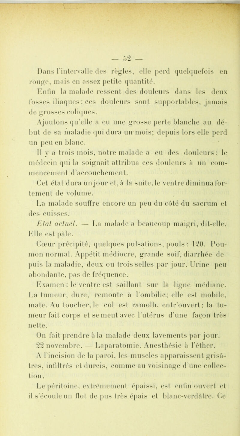 Dans rinlervallc des règles, elle |)erd (juehjiierois eu rouge, ujais eu assez petite (juautilé. Kuüu la malade ressent des douleurs dans les deux fosses iliaques : ces douleui\s sont suppoiiahh's, jamais de grosses eoli(pies. Ajoutons (ju’elle a eu une grosse perte l)lauelie au dé- but de sa maladie ipii dura uirmois; depuis loi*s elle pei’d un |)eu eu blanc. Il y a trois mois, notre malade a eu des douleurs; le médecin (|ui la soignait attribua ces douleurs à un com- mencement d’accouchement. Cet étal dura un jour et, à la suite, le ventre diminua ibr- tement de volume. La malade souffre encore un peu du coté du saci'um et des cuisses. FAal actuel. — La malade a beaucoup maigri, dit-elle. l^]lle est |)àle. Cœui'préci|)ité, (piehjues pulsations, [)ouls : 120. Pou- mon normal. Appétit médiocre, gi*ande soif, diai*rhée de- j)uis la maladie, deux ou trois selles [)ar jour. L rine peu abondante, pas de fré(pience. Lxamen : le ventre est saillant sur la ligne médiane. La tumeur, dure, remonte à l’ombilic; elle est mobile, mate. Au toucher, le col est ramolli, entr’ouverl; la tu- meur fait corps et se meut avec l’utérus d’une façon très nette. On fait jirendre à la malade deux lavemeuls par jour. 22 novembre. — La[)aralomie. Anesthésie à l’éther. A l’incision de la paroi, les muscles ap[)araissent grisâ- tres, inliltrés et durcis, comme au voisinage d’nne collec- tion . Le péritoine, (‘xtrémemenl épaissi, est entin ouvert et il s’écoule un Ilot de j)us très épais et blanc-verdàlre. Ce
