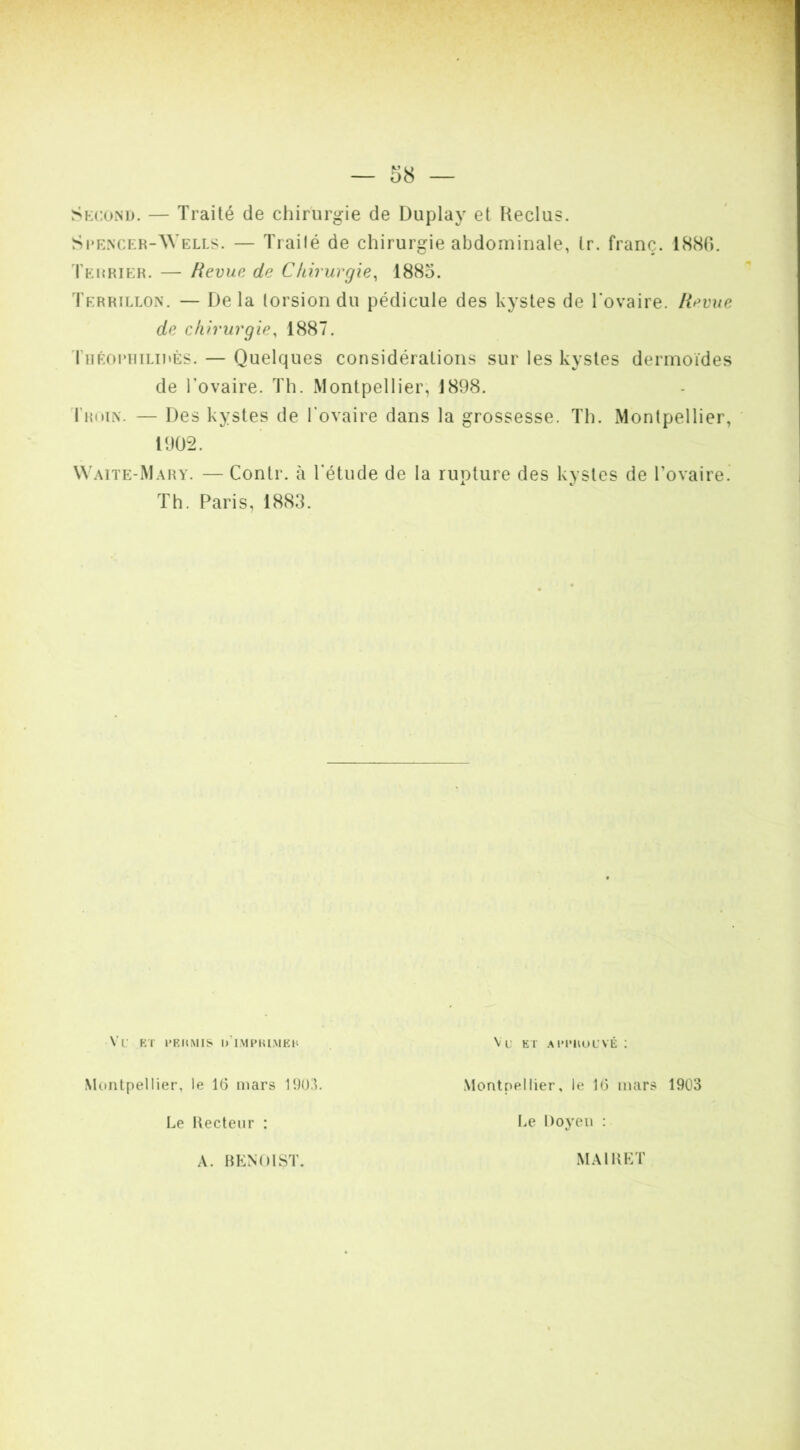 Skconu. — Traité de chirurgie de Duplay et Reclus. Scencer-AVells. — Trailé de chirurgie abdominale, tr. franc. 1880. Terrier. — Revue de Ckirurgie^ 1885, Terrillon. — Delà torsion du pédicule des kystes de Tovaire. Revue de chirurgie, 1887. riiÉoi'iiiLiiiÈs. — Quelques considérations sur les kystes dermoïdes de l’ovaire. Th. Montpellier, 1898. I’roIiX. — Des kystes de l'ovaire dans la grossesse. Th. Montpellier, \\'aite-M.\ry. — Contr. à l’étude de la ruoture des kystes de l’ovaire. Th. Paris, 1883. Montpellier, le 16 mars 1903. Montpellier, le 16 mars 1903 Le Recteur : Le Doyen : A. RP:N()1ST. MAIRKT