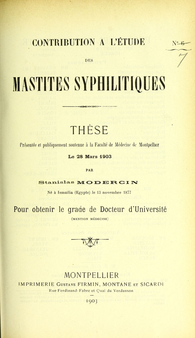 CONTRIBUTION A L’ÉTUDE DES -sS^bOoOcOWC^ THÈSE Présentée et publiquement soutenue à la Faculté de Médecine de Montpellier Le 28 Mars 1903 PAR Stanislas 3VL ODERCIN Né à Tsmaïlia (Egypte) le 13 novembre 1877 Pour obtenir le grade de Docteur d'Université (mention médecine) T$zr  MONTPELLIER IMPRIMERIE Gustave FIRMIN, MONTANE et SICARDI Rue Ferdinand-Fabre et Quai du Verdanson '9° 5