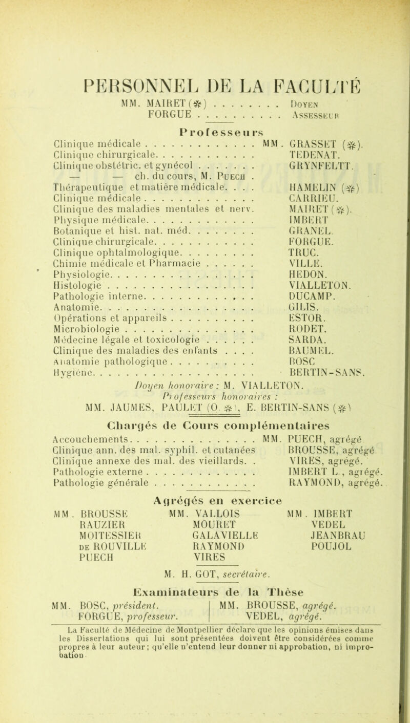 PERSONNEL DE LA FACULTÉ MM. MAI K ET (#) Doyen FORGUE Assesseur Pro f e sse 11 rs Clinique médicale MM. GRASSET (^). Clinique chirurgicale TEDENAT. Clinique obstétric. et gynécol GRYNFËLTT. — — ch. du cours, M. Puecu . Thérapeutique et matière médicale. . . . HAMELIN (efë) Clinique médicale CARRIËU. Clinique des maladies mentales et nerv. MAIRET (efè). Physique médicale IMBERT Botanique et hist. nat. méd GRANEL. Clinique chirurgicale FORGUE. Clinique ophtalmologique TRUC. Chimie médicale et Pharmacie VILLE. Physiologie HEDON. Histologie V1ALLETON. Pathologie interne DUCAMP. Anatomie GI LIS. Opérations et appareils ESTOR. Microbiologie RODET. Médecine légale et toxicologie SARDA. Clinique des maladies des enfants .... BAUMEL. anatomie pathologique BOSC Hvgiène BERTIN-SANS. v C1 Doyen honoraire : M. VIALLETON. Diofesseurs honoraires : MM. JAUMES, PAUL ET (O. #1, E. BERTIN-SANS Chargés de Cours complémentaires Accouchements MM. PUECH, agrégé Clinique ann. des mal. syplii 1. et cutanées BROUSSE, agrégé Clinique annexe des mal. des vieillards. . VIRES, agrégé. Pathologie externe IMBERT L , agiégé Pathologie générale RAYMOND, agrégé Agrégés en exercice MM. BROUSSE MM. VALLOIS MM. IMBERT RAUZIER MOURET VEDEL MOITESSIEB GALAVIELLE JEANBRAU de ROUVILLE RAYMOND POUJOL PUECH VIRES M. H. GOT, secrétaire. Examinateurs de la Thèse MM. BOSC, président. MM. BROUSSE, agrégé. FORGUE, professeur. VEDEL, agrégé. La Faculté de Médeciue de Montpellier déclare que les opinions émises dans les Dissertations qui lui sont présentées doivent être considérées comme propres à leur auteur; qu’elle n’entend leur donner ni approbation, ni impro- bation