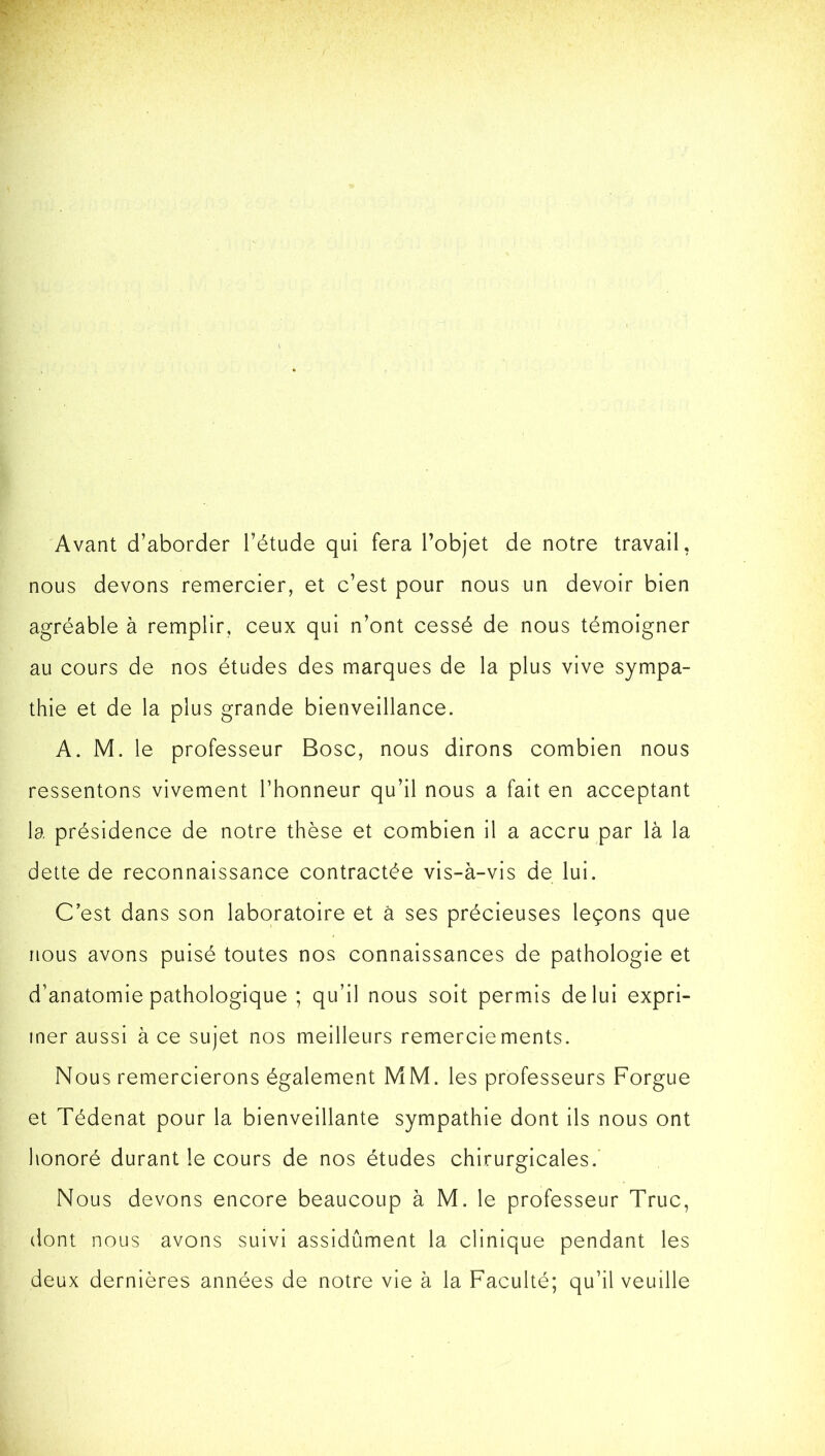 Avant d’aborder l’étude qui fera l’objet de notre travail, nous devons remercier, et c’est pour nous un devoir bien agréable à remplir, ceux qui n’ont cessé de nous témoigner au cours de nos études des marques de la plus vive sympa- thie et de la plus grande bienveillance. A. M. le professeur Bosc, nous dirons combien nous ressentons vivement l’honneur qu’il nous a fait en acceptant la présidence de notre thèse et combien il a accru par là la dette de reconnaissance contractée vis-à-vis de lui. C’est dans son laboratoire et à ses précieuses leçons que nous avons puisé toutes nos connaissances de pathologie et d’anatomie pathologique ; qu’il nous soit permis de lui expri- mer aussi à ce sujet nos meilleurs remerciements. Nous remercierons également MM. les professeurs Forgue et Tédenat pour la bienveillante sympathie dont ils nous ont honoré durant le cours de nos études chirurgicales. Nous devons encore beaucoup à M. le professeur Truc, dont nous avons suivi assidûment la clinique pendant les deux dernières années de notre vie à la Faculté; qu’il veuille