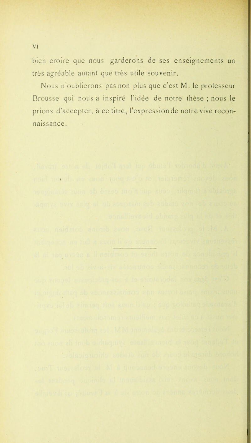 bien croire que nous garderons de ses enseignements un très agréable autant que très utile souvenir. Nous n’oublierons pas non plus que c’est M. le professeur Brousse qui nous a inspiré l’idée de notre thèse ; nous le prions d'accepter, à ce titre, l’expression de notre vive recon- naissance. i
