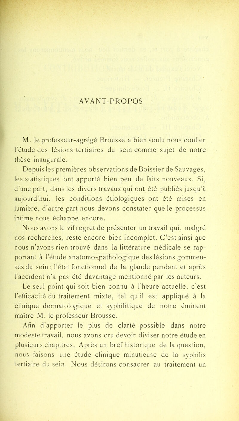 AVANT-PROPOS M. le professeur-agrégé Brousse a bien voulu nous confier l’étude des lésions tertiaires du sein comme sujet de notre thèse inaugurale. Depuis les premières observations de Boissier de Sauvages, les statistiques ont apporté bien peu de faits nouveaux. Si, d’une part, dans les divers travaux qui ont été publiés jusqu’à aujourd’hui, les conditions étiologiques ont été mises en lumière, d’autre part nous devons constater que le processus intime nous échappe encore. Nous avons le vif regret de présenter un travail qui, malgré nos recherches, reste encore bien incomplet. C’est ainsi que nous n’avons rien trouvé dans la littérature médicale se rap- portant. à l’étude anatomo-pathologique des lésions gommeu- ses du sein ; l’état fonctionnel de la glande pendant et après l’accident n’a pas été davantage mentionné par les auteurs. Le seul point qui soit bien connu à l’heure actuelle, c’est l’efficacité du traitement mixte, tel qu il est appliqué à la clinique dermatologique et syphilitique de notre éminent maître M. le professeur Brousse. Afin d’apporter le plus de clarté possible dans notre modeste travail, nous avons cru devoir diviser notre étude en plusieurs chapitres. Après un bref historique de la question, nous faisons une étude clinique minutieuse de la syphilis tertiaire du sein. Nous désirons consacrer au traitement un