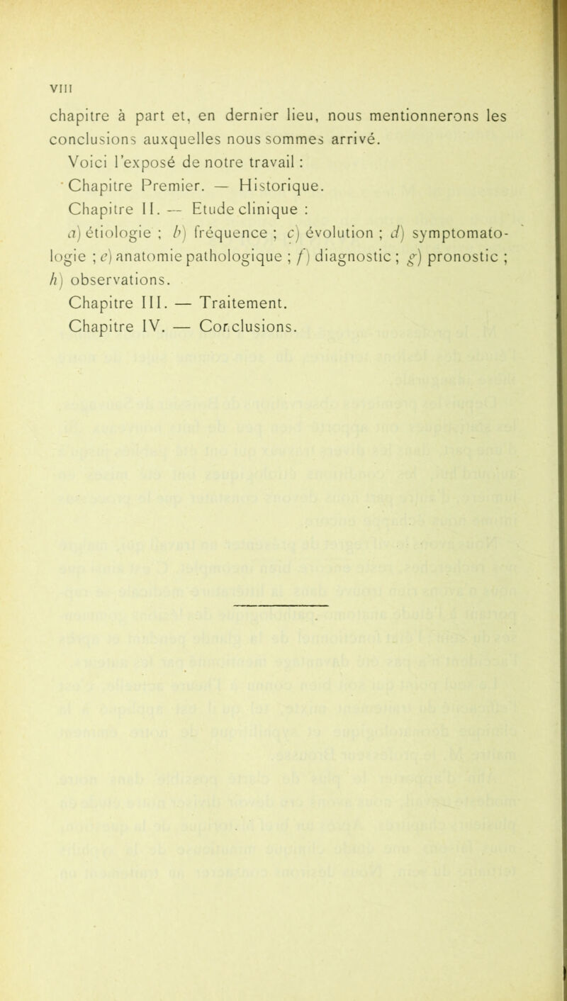 chapitre à part et, en dernier lieu, nous mentionnerons les conclusions auxquelles nous sommes arrivé. Voici l’exposé de notre travail : 'Chapitre Premier. — Historique. Chapitre II. — Etude clinique : a) étiologie ; b) fréquence ; c) évolution ; d) symptomato- logie ; e) anatomie pathologique ; f ) diagnostic ; g) pronostic ; h) observations. Chapitre III. — Traitement. Chapitre IV. — Conclusions.