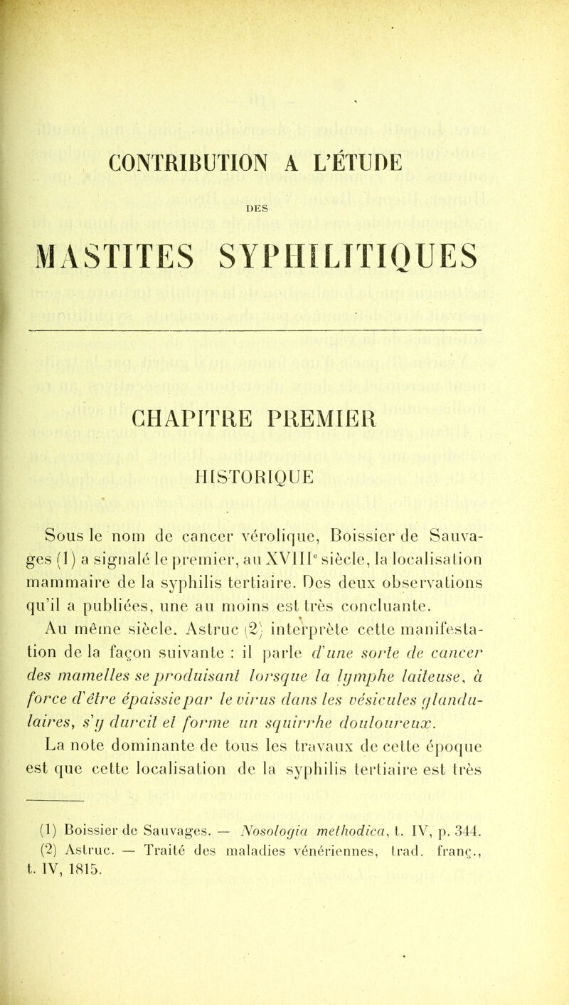 CONTRIBUTION A L’ÉTUDE DES MASTITES SYPHILITIQUES CHAPITRE PREMIER HISTORIQUE Sous le nom de cancer vérolique, Boissieu de Sauva- ges (1 ) a signalé le premier, au XVIIIe siècle, la localisation mammaire de la syphilis tertiaire. Des deux observations qu’il a publiées, une au moins est très concluante. % Au même siècle. Astruc (2) interprète cette manifesta- tion delà façon suivante: il parle d'une sorte de cancer des mamelles se produisant lorsque la lymphe laiteuse, à force d'être épaissie par le virus dans les vésicules glandu- laires, s'y durcit et forme un squirrhe douloureux. La note dominante de tous les travaux de cette époque est que cette localisation de la syphilis tertiaire est très (1) Boissier de Sauvages. — Nosologia methodicci, t. IV, p. 344. (2) Astruc. — Traité des maladies vénériennes, trad. franc., t. IV, 1815.