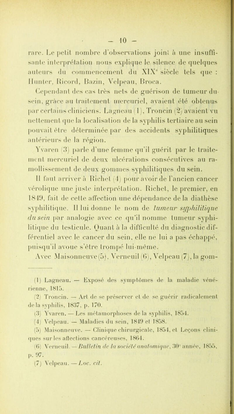 rare. Le petit nombre d’observations joint à une insuffi- sante interprétation nous explique le silence de quelques auteurs du commencement du XIXe siècle tels que : limiter, Ricord, Bazin, Velpeau, Broca. Cependant des cas très nets de guérison de tumeur dm sein, grâce au traitement mercuriel, avaient été obtenus par certains cliniciens. Lagncau 1 , Troncin (2) avaient vu nettement que la localisation de la syphilis tertiaire au sein pouvait être déterminée par des accidents syphilitiques antérieurs de la région. Yvaren (3) parle d’une femme qu’il guérit par le traite- ment mercuriel de deux ulcérations consécutives au ra- mollissement de deux gommes syphilitiques du sein. Il faut arriver à Richet (4) pour avoir de l’ancien cancer vérolique une juste interprétation. Richet, le premier, en 1849, fait de celte affection une dépendance delà diathèse syphilitique. Il lui donne le nom de tumeur syphilitique du sein par analogie avec ce qu’il nomme tumeur syphi- litique du testicule. Quant à la difficulté du diagnostic dif- férentiel avec le cancer du sein, elle ne lui a pas échappé, puisqu'il avoue s’être trompé lui-même. Avec Maisonneuve(5), Verneuil (6), Velpeau (7), la gom- (1) Lagneau. — Expose des symptômes de la maladie véné- rienne, 1815. 2) Troncin. — Art de se préserver et de se guérir radicalement de la syphilis, 1837, p. 170. (3) Yvaren. — Les métamorphoses de la syphilis, 1854. (4) Velpeau. — Maladies du sein, 1849 el 1858. (5) Maisonneuve. — Clinique chirurgicale, 1854, et Leçons clini- ques sur les adections cancéreuses, 1864. (6) Verneuil. — Bulletin de la société anatomique, 30' année, 1855, p. 97. (7) Velpeau. — Loc. cil.