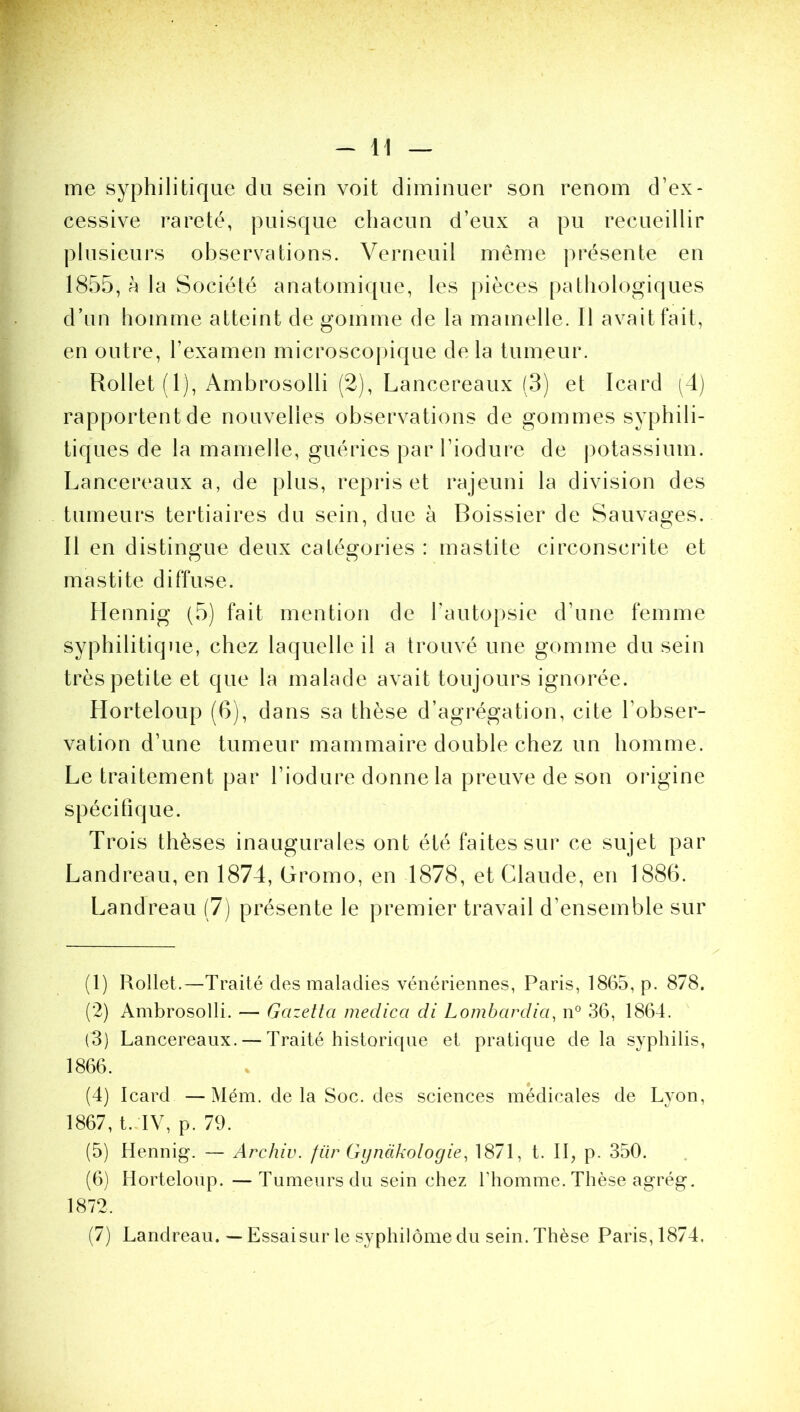me syphilitique du sein voit diminuer son renom d’ex- cessive rareté, puisque chacun d’eux a pu recueillir plusieurs observations. Verneuil même présente en 1855, à la Société anatomique, les pièces pathologiques d’un homme atteint de gomme de la mamelle. Il avait fait, en outre, l’examen microscopique delà tumeur. Rollet ( 1), Ambrosolli (2), Lancereaux (3) et Icard (4) rapportent de nouvelles observations de gommes syphili- tiques de la mamelle, guéries par l’iodure de potassium. Lancereaux a, de plus, repris et rajeuni la division des tumeurs tertiaires du sein, due à Boissier de Sauvages. Il en distingue deux catégories : mastite circonscrite et mastite diffuse. Hennig (5) fait mention de l’autopsie d’une femme syphilitique, chez laquelle il a trouvé une gomme du sein très petite et que la malade avait toujours ignorée. Horteloup (6), dans sa thèse d’agrégation, cite l’obser- vation d’une tumeur mammaire double chez un homme. Le traitement par l’iodure donne la preuve de son origine spécifique. Trois thèses inaugurales ont été faites sur ce sujet par Landreau, en 1874, Gromo, en 1878, et Claude, en 1886. Landreau (7) présente le premier travail d’ensemble sur (1) Rollet.—Traité des maladies vénériennes, Paris, 1865, p. 878. (2) Ambrosolli. — Gcizetta medica di Lombardici, n° 36, 1864. (3) Lancereaux. — Traité historique et pratique delà syphilis, 1866. (4) Icard —Mém. delà Soc. des sciences médicales de Lyon, 1867, t. IV, p. 79. (5) Hennig. — Archiv. fiir Gynàkologie, 1871, t. II, p. 350. (6) Horteloup. —Tumeurs du sein chez l'homme. Thèse agrég. 1872. (7) Landreau. — Essai sur le syphilôme du sein. Thèse Paris,1874.