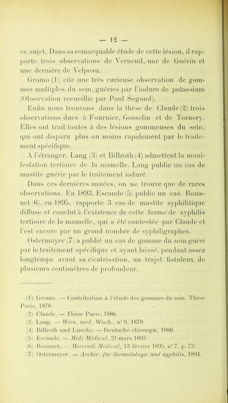 ce sujet. Dans sa remarquable étude de cette lésion, il rap- porte trois observations de Verneuil, une de Guérin et une dernière de Velpeau. Gromo (11 cite une très curieuse observation de gom- mes multiples du sein, guéries'par f iodure de potassium (Observation recueillie par Paul Segond). Enfin nous trouvons dans la thèse de Claude (2) trois observations dues à Fournier, Gosselin et de Tornery. Elles ont trait toutes à des lésions gommeuses du sein, qui ont disparu plus ou moins rapidement par le traite- ment spécifique. A l’étranger, Lang (3) et Billroth (4) admettent la mani- festation tertiaire de la mamelle. Lang publie un cas de mastite guérie par le traitement ioduré. Dans ces dernières années, on ne trouve que de rares observations. En 1893, Escande (5) publie un cas. Roua- net (6), en 1895, rapporte 3 cas de mastite syphilitique diffuse et conclut à l’existence de cette forme de syphilis tertiaire de la mamelle, qui a été contestée par Claude et l est encore par un grand nombre de syphiligraphes. Ostermayer (7) a publié un cas de gomme du sein guéri par le traitement spécifique et ayant laissé, pendant assez, longtemps avant sa cicatrisation, un trajet üstuleux de plusieurs centimètres de profondeur. (1) Gromo. — Contribution à Yé.tude des gommes du sein. Thèse Paris, 1878. (2) Claude. — Thèse Paris, 1886. (3) Lang. — 1 Vieil, med. Woch., n0 (.), 1870. (4) Billroth und Luccke. —Deutsche chirurgie, 1880. (5) Escande. — Midi Médical, 21 mars 1893. (6) Rouanet. — Mercredi Médical, 13 février 1895, n° 7, p. 73. (7) Ostermayer. — Archiv. /iir dermatologie and syphilis, 1894.