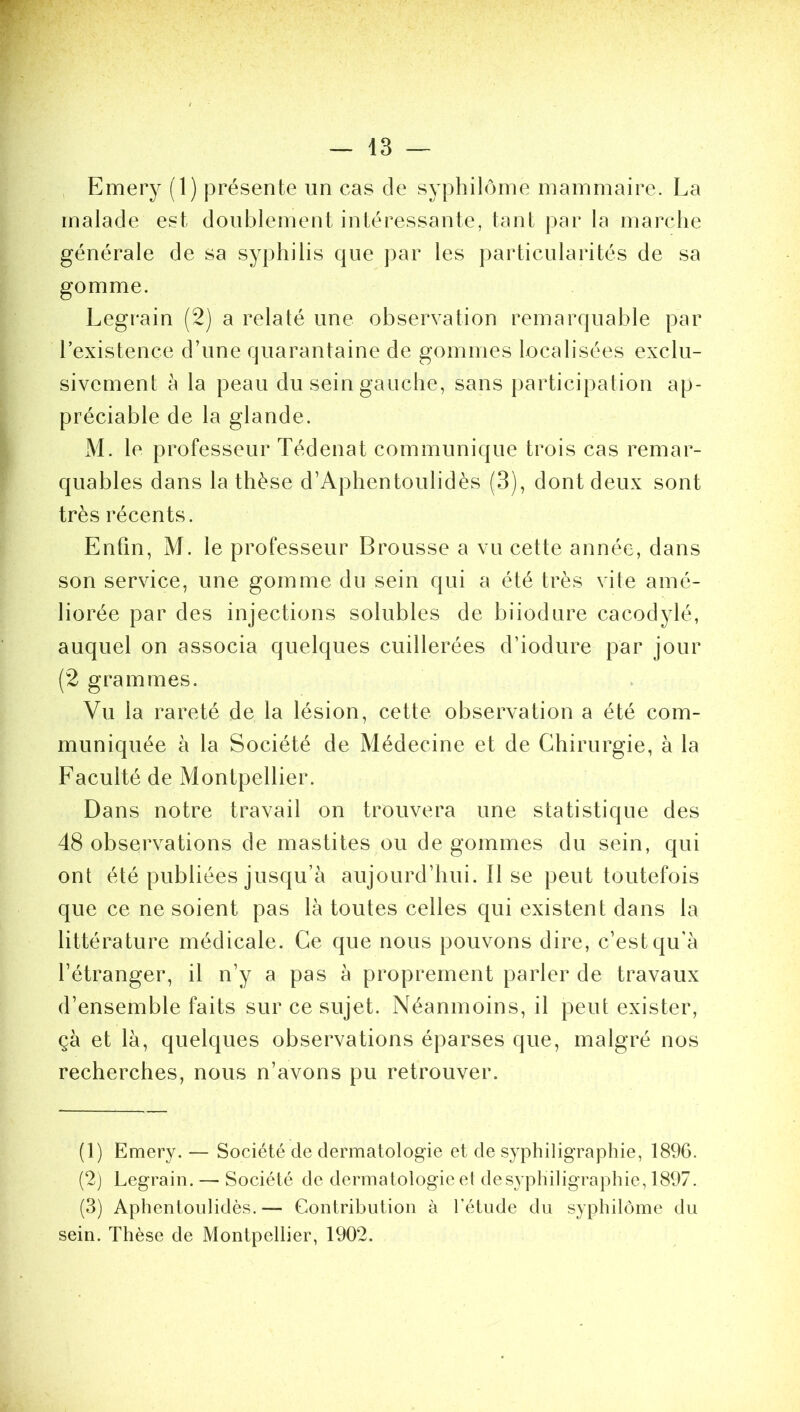 Emery (1) présente un cas de syphilôme mammaire. La malade est doublement intéressante, tant par la marche générale de sa syphilis que par les particularités de sa gomme. Legrain (2) a relaté une observation remarquable par l’existence d’une quarantaine de gommes localisées exclu- sivement à la peau du sein gauche, sans participation ap- préciable de la glande. M. le professeur Tédenat communique trois cas remar- quables dans la thèse d’Aphentoulidès (3), dont deux sont très récents. Enfin, M. le professeur Brousse a vu cette année, dans son service, une gomme du sein qui a été très vite amé- liorée par des injections solubles de biiodure cacodylé, auquel on associa quelques cuillerées d’iodure par jour (2 grammes. Vu la rareté de la lésion, cette observation a été com- muniquée à la Société de Médecine et de Chirurgie, à la Faculté de Montpellier. Dans notre travail on trouvera une statistique des 48 observations de mastites ou de gommes du sein, qui ont été publiées jusqu’à aujourd’hui. Il se peut toutefois que ce ne soient pas là toutes celles qui existent dans la littérature médicale. Ce que nous pouvons dire, c’est qu'à l’étranger, il n’y a pas à proprement parler de travaux d’ensemble faits sur ce sujet. Néanmoins, il peut exister, çà et là, quelques observations éparses que, malgré nos recherches, nous n’avons pu retrouver. (1) Emery. — Société cle dermatologie et de syphiligraphie, 1896. (2) Legrain. — Société de dermatologie et desyphiligraphie, 1897. (3) Aphentoulidès.— Contribution à l’étude du syphilôme du sein. Thèse de Montpellier, 1902.