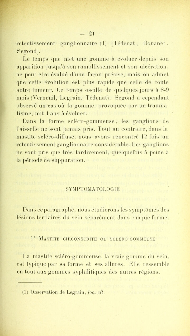 retentissement ganglionnaire (1) [Tédenat, Rouanet , S ego n cl J. Le temps que met line gomme à évoluer depuis son apparition jusqu’à son ramollissement et son ulcération, ne peut être évalué d’une façon précise, mais on admet que cette évolution est plus rapide que celle de toute autre tumeur. Ce temps oscille de quelques jours à 8-9 mois (Verneuil, Legrain, Tédenat). Segond a cependant observé un cas où la gomme, provoquée par un trauma- tisme, mit 4 ans à évoluer. Dans la forme scléro-gommeuse, les ganglions de l’aisselle ne sont jamais pris. Tout au contraire, dans la mastite scléro-diffuse, nous avons rencontré 12 fois un retentissement ganglionnaire considérable. Les ganglions ne sont pris que très tardivement, quelquefois à peine à la période de suppuration. SYMPTOMATOLOGIE Dans ce paragraphe, nous étudierons les symptômes des lésions tertiaires du sein séparément dans chaque forme. 1° Mastite circonscrite ou scléro gommeuse La mastite scléro-gommeuse, la vraie gomme du sein, est typique par sa forme et ses allures. Elle ressemble en tout aux gommes syphilitiques des autres régions. (1) Observation de Legrain, loc. cit.
