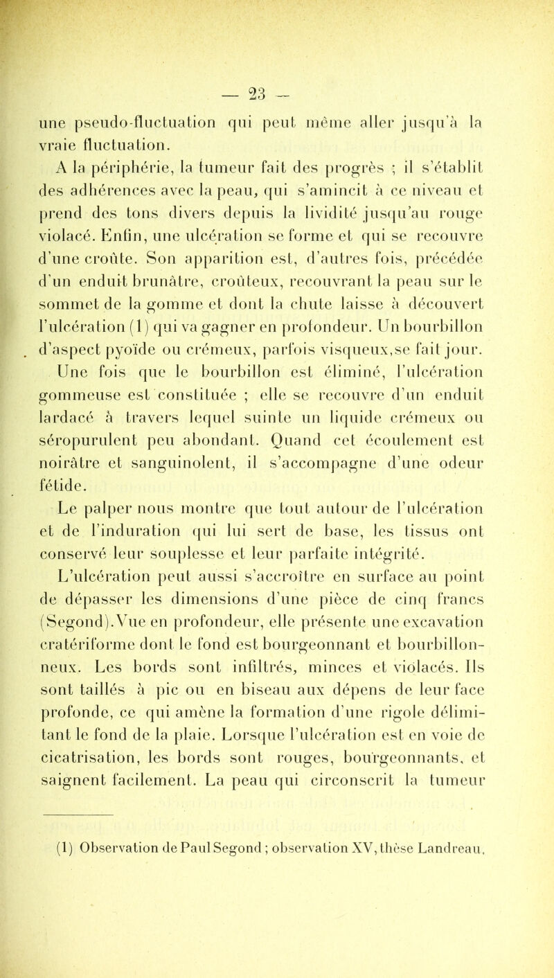 — 93 une pseudo-fluctuation qui peut même aller jusqu’à la vraie fluctuation. A la périphérie, la tumeur fait des progrès ; il s’établit des adhérences avec la peau, qui s’amincit à ce niveau et prend des tons divers depuis la lividité jusqu’au rouge violacé. Enfin, une ulcération se forme et qui se recouvre d’une croûte. Son apparition est, d’autres fois, précédée d’un enduit brunâtre, croûteux, recouvrant la peau sur le sommet de la gomme et dont la chute laisse à découvert l’ulcération (1) qui va gagner en profondeur. Un bourbillon d’aspect pyoïde ou crémeux, parfois visqueux,se fait jour. Une fois que le bourbillon est éliminé, l’ulcération gommeuse est constituée ; elle se recouvre d’un enduit lardacé à travers lequel suinte un liquide crémeux ou séropurulent peu abondant. Quand cet écoulement est noirâtre et sanguinolent, il s’accompagne d’une odeur fétide. Le palper nous montre que tout autour de l’ulcération et de l’induration qui lui sert de base, les tissus ont conservé leur souplesse et leur parfaite intégrité. L’ulcération peut aussi s’accroître en surface au point de dépasser les dimensions d’une pièce de cinq francs (Segond).Vue en profondeur, elle présente une excavation cratériforme dont le fond est bourgeonnant et bourbillon- neux. Les bords sont infiltrés, minces et violacés. Ils sont taillés à pic ou en biseau aux dépens de leur face profonde, ce qui amène la formation d’une rigole délimi- tant le fond de la plaie. Lorsque l’ulcération est en voie de cicatrisation, les bords sont rouges, bourgeonnants, et saignent facilement. La peau qui circonscrit la tumeur (1) Observation de Paul Segond ; observation XV, thèse Landreau,