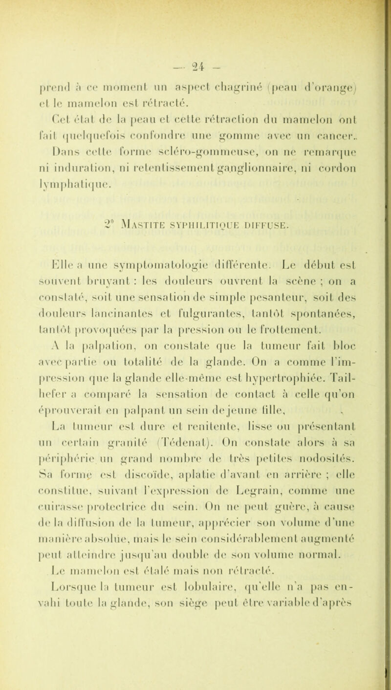 prend à ce moment un aspect chagriné peau d'orange; et le mamelon est rétracté. Cet état de la peau et cette rétraction du mamelon ont fait quelquefois confondre une gomme avec un cancer.. Dans celle forme scléro-gommeuse, on ne remarque ni induration, ni retentissement ganglionnaire, ni cordon lymphatique. 2° Mastite syphilitique diffuse. Llle a une symptomatologie différente. Le début est souvent bruyant : les douleurs ouvrent la scène ; on a constaté, soit une sensation de simple pesanteur, soit des douleurs lancinantes et fulgurantes, tantôt spontanées, tantôt provoquées par la pression ou le frottement. A la palpation, on constate que la tumeur fait bloc avec partie ou totalité de la glande. On a comme l’im- pression que la glande elle-même est hypertrophiée. Tail- liefer a comparé la sensation de contact à celle qu’on éprouverait en palpant un sein de jeune tille, La tumeur est dure et renitente, lisse ou présentant un certain granité (Tédenat). On constate alors à sa périphérie un grand nombre de très petites nodosités. Sa forme est discoïde, aplatie d’avant en arrière ; elle constitue, suivant l’expression de Legrain, comme une cuirasse protectrice du sein. On ne peut guère, à cause de la diffusion de la tumeur, apprécier son volume d’une manière absolue, mais le sein considérablement augmenté peut atteindre jusqu’au double de son volume normal. Le mamelon esl étalé mais non rétracté. Lorsque la tumeur est lobulaire, qu’elle n'a pas en- vahi toute la glande, son siège peut être variable d’après
