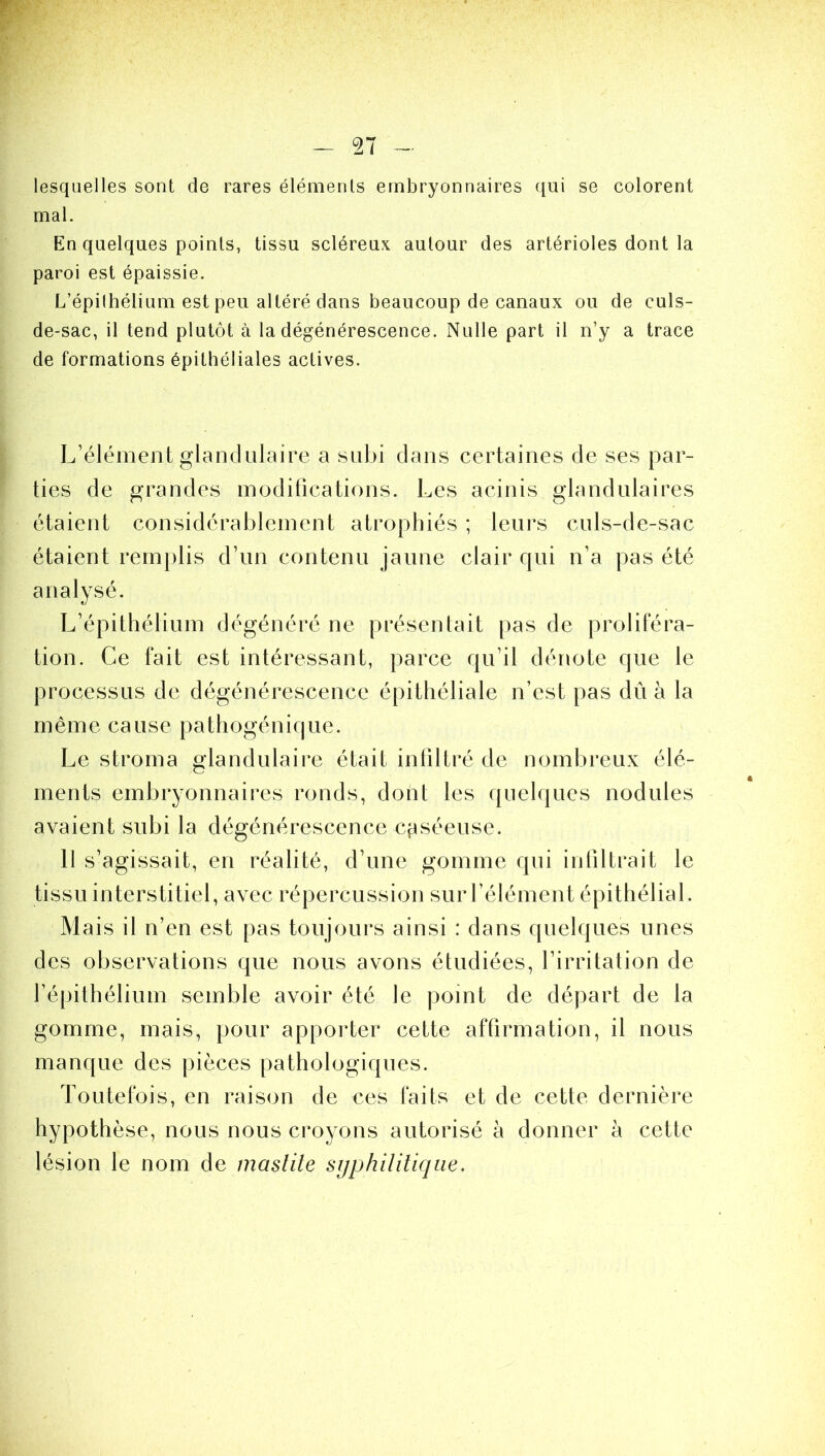 lesquelles sont de rares éléments embryonnaires qui se colorent mal. En quelques points, tissu scléreux autour des artérioles dont la paroi est épaissie. L’épithélium est peu altéré dans beaucoup de canaux ou de culs- de-sac, il tend plutôt à la dégénérescence. Nulle part il n’y a trace de formations épithéliales actives. L’élément glandulaire a subi dans certaines de ses par- ties de grandes modifications. Les acinis glandulaires étaient considérablement atrophiés ; leurs culs-de-sac étaient remplis d’un contenu jaune clair qui n’a pas été analysé. L’épithélium dégénéré ne présentait pas de proliféra- tion. Ce fait est intéressant, parce qu’il dénote que le processus de dégénérescence épithéliale n’est pas dû à la même cause pathogénique. Le stroma glandulaire était infiltré de nombreux élé- ments embryonnaires ronds, dont les quelques nodules avaient subi la dégénérescence cpséeuse. 11 s’agissait, en réalité, d’une gomme qui infiltrait le tissu interstitiel, avec répercussion sur l’élément épithélial. Mais il n’en est pas toujours ainsi : dans quelques unes des observations que nous avons étudiées, l’irritation de l’épithélium semble avoir été le point de départ de la gomme, mais, pour apporter cette affirmation, il nous manque des pièces pathologiques. Toutefois, en raison de ces faits et de cette dernière hypothèse, nous nous croyons autorisé à donner à cette lésion le nom de mastite syphilitique.